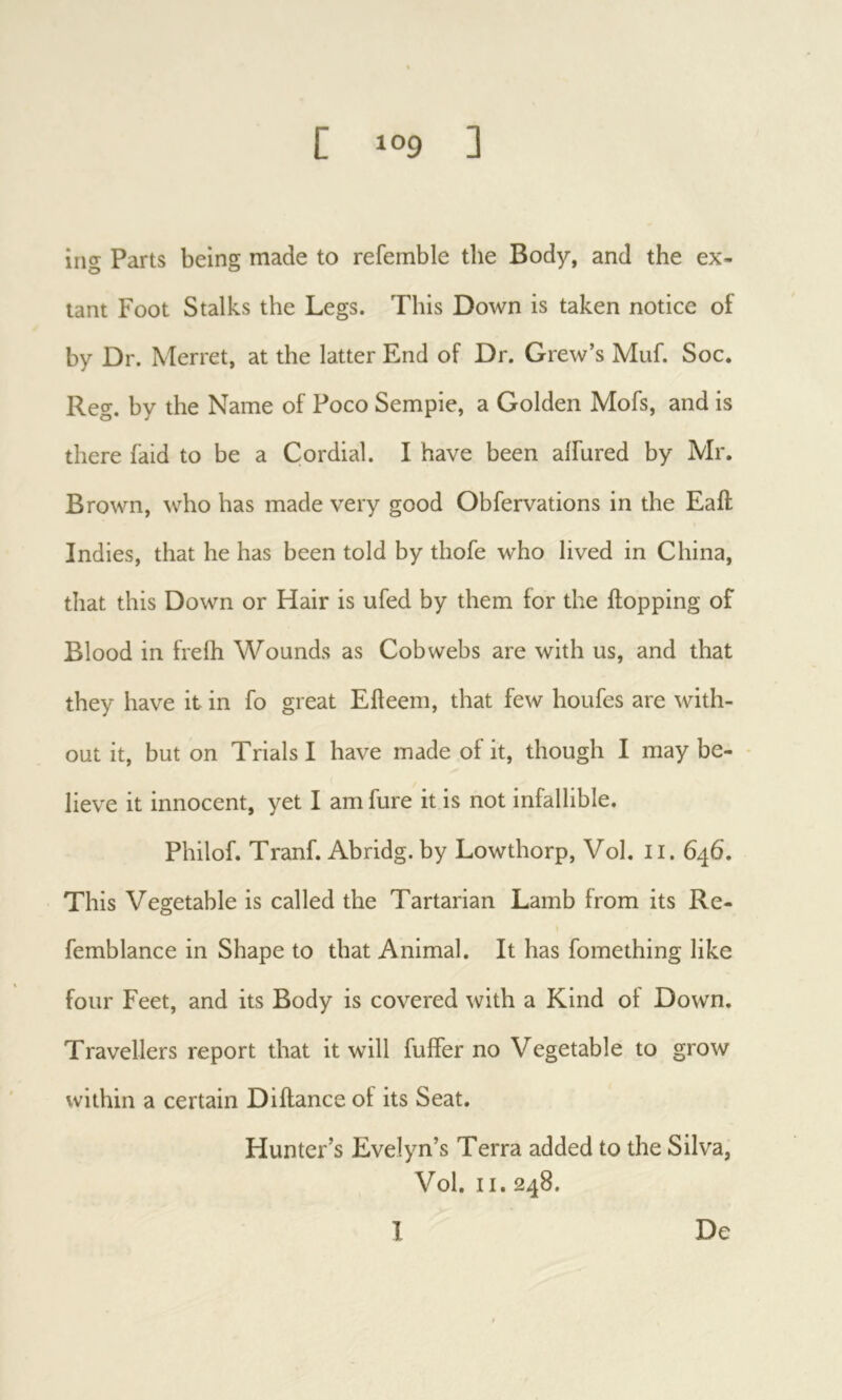 iiig Parts being made to refemble the Body, and the ex- tant Foot Stalks the Legs. This Down is taken notice of by Dr. Merret, at the latter End of Dr. Grew’s Muf. Soc. Reg. by the Name of Poco Sempie, a Golden Mofs, and is there faid to be a Cordial. I have been aifured by Mr. Brown, who has made very good Obfervations in the Eall Indies, that he has been told by thofe who lived in China, that this Down or Hair is ufed by them for the Hopping of Blood in frefli Wounds as Cobwebs are with us, and that they have it in fo great Eileem, that few houfes are with- out it, but on Trials I have made of it, though I may be- - lieve it innocent, yet I am fure it is not infallible. Philof. Tranf. Abridg. by Lowthorp, Vol. Ii. 646. This Vegetable is called the Tartarian Lamb from its Re- femblance in Shape to that Animal. It has fomething like four Feet, and its Body is covered with a Kind of Down. Travellers report that it will fuffer no Vegetable to grow within a certain Diftance of its Seat. Hunter’s Evelyn’s Terra added to the Silva, Vol. II. 248. 1 De