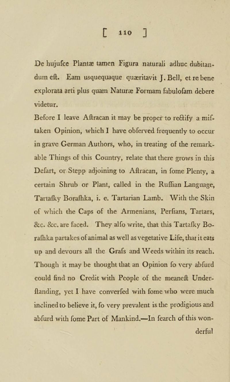 De hujufce Plantæ tamen Figura naturali adhuc dubitan- dum eft. Eam usquequaque quaeritavit J. Bell, et re bene explorata arti plus quam Naturae Formam fabulofam debere videtur. Before I leave Aftracan it may be proper to reftify a mif- taken Opinion, which I have obferved frequently to occur in grave German Authors, who, in treating of the remark- able Things of this Country, relate that there grows in this Defart, or Stepp adjoining to Aftracan, in fome Plenty, a certain Shrub or Plant, called in the RuflTian Language, Tartaiky Boraihka, i. e. Tartarian Lamb. With the Skin of which the Caps of the Armenians, Perfians, Tartars, &c. &c. are faced. They alfo write, that this Tartaiky Bo- raihka partakes of animal as well as vegetative Life, that it eats up and devours all the Grafs and Weeds within its reach. Though it may be thought that an Opinion fo very abfurd could find no Credit with People of the meaneft Under- ftanding, yet 1 have converfed with fome who were much inclined to believe it, fo very prevalent is the prodigious and abfurd with fome Part of Mankind.—In fearch of this won- derful