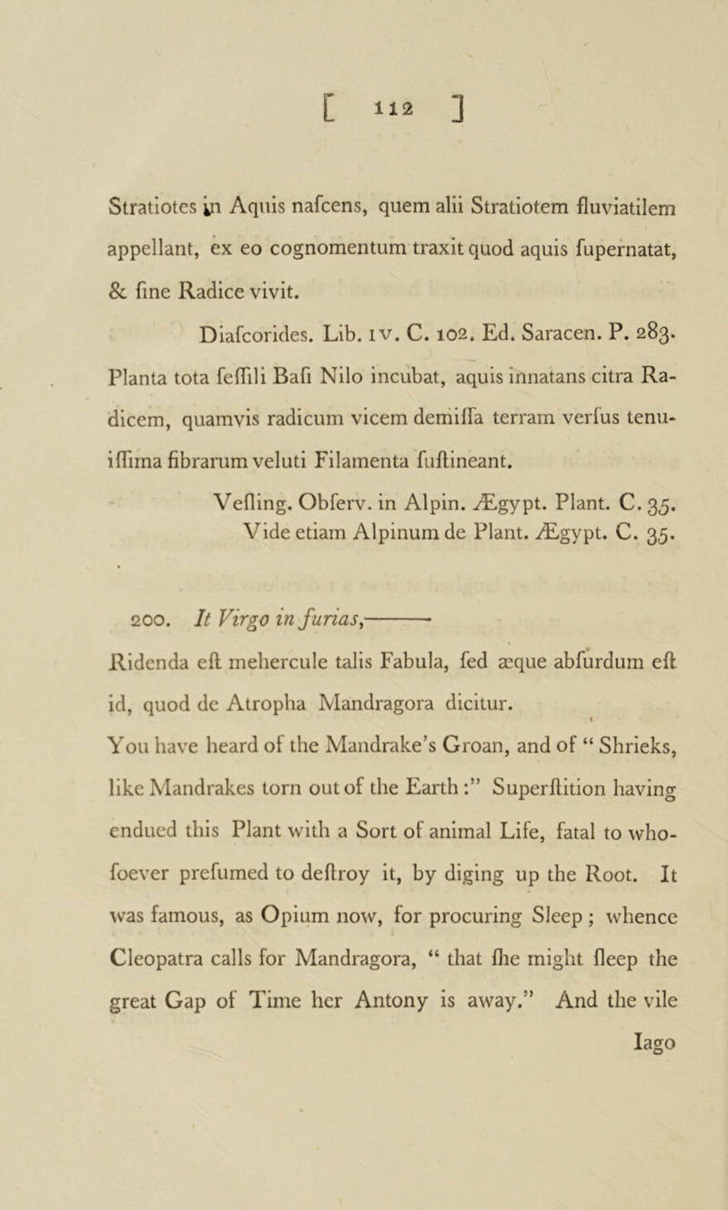[ >^12 ] Stratiotes in Aquis nafcens, quern alii Stratiotem fluviatilem appellant, ex eo cognomentum traxit quod aquis fupernatat, & fine Radice vivit. Diafcorides. Lib. iv. C. 102. Ed. Saracen. P. 283. Planta tota feiTili Bafi Nilo incubat, aquis innatans citra Ra- dicem, quamvis radicum vicem demilTa terram verius tenu- iflima fibramm veluti Filamenta fuilineant. Veiling. Obferv. in Alpin. Ægypt. Plant. C. 35. Vide etiam Alpinum de Plant. Ægypt. C. 35. 200. It Virgo in funas, Ridenda eft mehercule talis Fabula, fed æque abfurdum eft id, quod dc Atropha Mandragora dicitur. I You have heard of the Mandrake’s Groan, and of “ Shrieks, like Mandrakes torn out of the Earth Superftition having endued this Plant with a Sort of animal Life, fatal to who- foever prefumed to deftroy it, by diging up the Root. It was famous, as Opium now, for procuring Sleep ; whence Cleopatra calls for Mandragora, “ that ilie might fleep the great Gap of Time her Antony is away.” And the vile lago