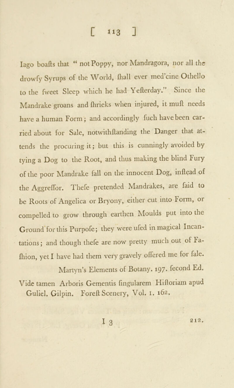 lago boails that “ not Poppy, nor Mandragora, nor all the drowfy Syrups of the World, ihall ever med’cine Othello to the fweet Sleep which he had Yefterday.” Since the Mandrake groans and ihrieks when injured, it muil needs have a human Form; and accordingly fuch have been car- ried about tor Sale, notwithflanding the Danger that at- tends the procuring it ; but this is cunningly avoided by tying a Dog to the Root, and thus making the blind Fury of the poor Mandrake fall on the innocent Dog, inilead of the AggrefTor. Xhefe pretended Mandrakes, are faid to be Roots of Angelica or Bryony, either cut into Form, or compelled to grow through earthen Moulds put into the Ground for this Purpofe; they were ufed in magical Incan- tations ; and though thefe are now pretty much out of Fa- ihion, yet I have had them very gravely offered me foi fale. Martyn’s Elements of Botany. 197* fécond Ed. Vide tamen Arboris Gementis fmgularem Hifforiam apud Guliel. Gilpin. Forelf Scenery, Vol. i. 162. I 3 212.