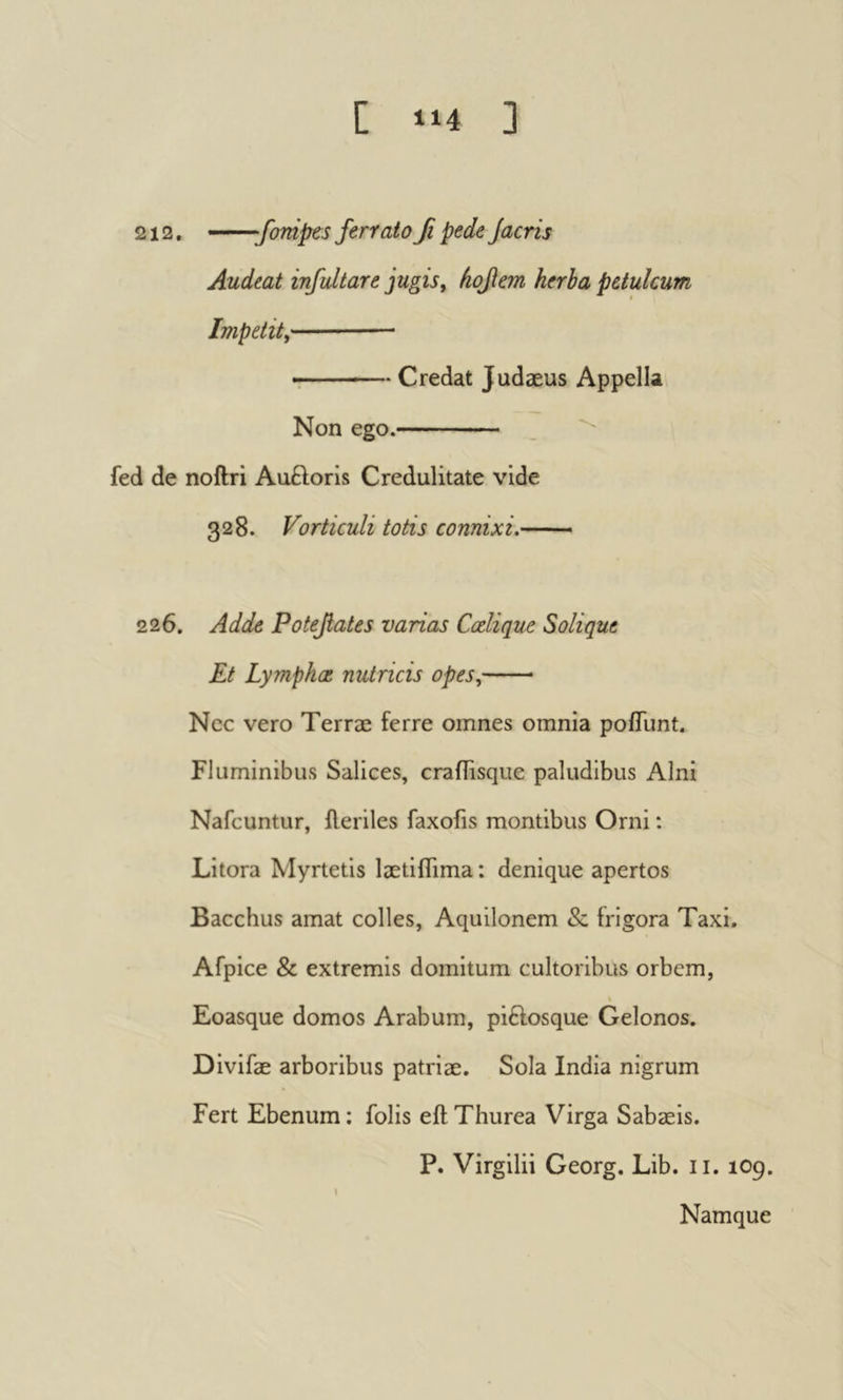 212. —fompes ferrato β pede Jacris Audeat infultare jugisy hofem herba petulcum Impetit^ r Credat Judæus Appella Non ego. _ ^ fed de noftri AuHoris Credulitate vide 328. Vorticuli totis connixi. 226. Adde Potefates varias Colique Solique Et Lympho nutricis opes, Ncc vero Terræ ferre omnes omnia poiTunt. Fluminibus Salices, craflisque paludibus Alni Nafcuntur, ileriles faxofis montibus Orni : Litora Myrtetis laetiiTima : denique apertos Bacchus amat colles, Aquilonem & frigora Taxi. Afpice & extremis domitum cultoribus orbem, Eoasque domos Arabum, piftosque Gelonos. Divifæ arboribus patriæ. Sola India nigrum Fert Ebenum : folis eft Thurea Virga Sabæis. P. Virgilii Georg. Lib. ii. 109. Namque
