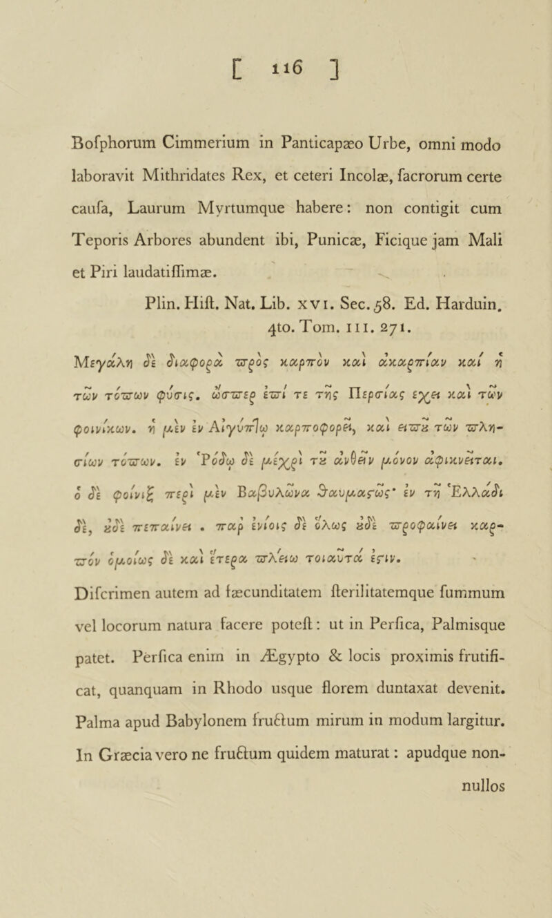 Bofphorum Cimmerium in Panticapæo Urbe, omni modo laboravit Mithridates Rex, et ceteri Incolae, facrorum certe caufa. Laurum Myrtumque habere : non contigit cum Teporis Arbores abundent ibi, Punicae, Ficique jam Mali et Piri laudatifhmae. Plin. Uift. Nat. Lib. xvi. See. 58. Ed. Harduin. 4to. Torn. III. 271. ΜεγοίλΫΐ ^ίοίφοξΰΐ ττξος καρττον κοά κοοι η των τότΰ’ων φυσις, ωστιτζξ eût/ te rv\ç Tispa-ioeg κα) των φοινίκων, ν [κεν εν ΑιγυττΙω καρτΓθ<ρορ«, και είτετα των 'ζςγλ>ϊ- (τίωι/ ΤύΰΓύοι/. εν 'Potî'y J'e “T'a ανθ«ν ju-ovov οίφικνείτοα, ο J'È Çolvi^ ττεξ) pc-εν Βαβυλώνα θ^αυροατως·* ε’ν τ>] ^Ελλοί^ι (ίε, «ίΐ'ε 7Γ£7Γα/ν« . τταρ εν/otç J'e ολως aJ'È -ατξοφοί,ίνΗ κα^- ZJ0V opji>oiU)ç J'e και ετε^α 'ΖίτλΕίω τοίαυτα εξΊν· Difcrimen autem ad faecunditatem fterilitatemque fummum vel locorum natura facere poteil : ut in Perfica, Palmisque patet. Perfica enim in Ægypto & locis proximis frutifi- cat, quanquam in Rhodo usque florem duntaxat devenit. Palma apud Babylonem fru6fum mirum in modum largitur. In Graecia vero ne fruftum quidem maturat : apudque non- nullos
