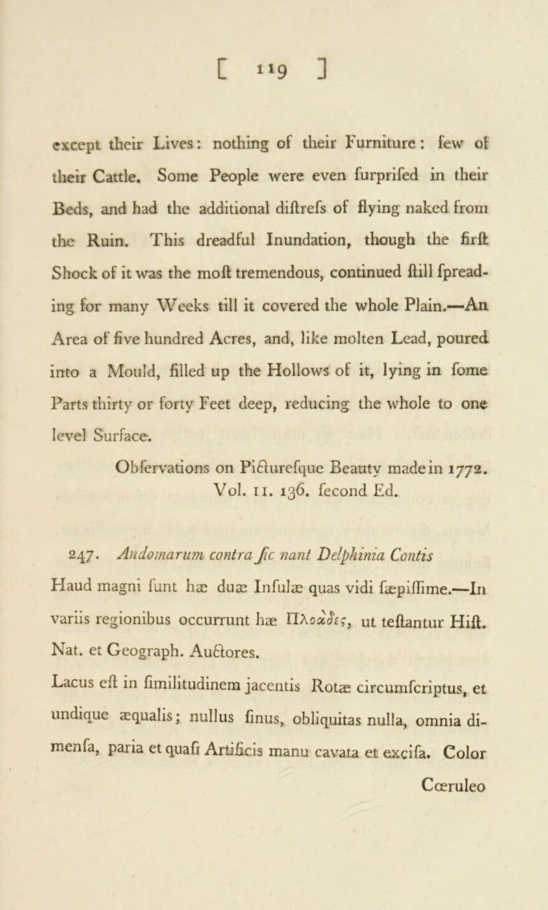 except their Lives: nothing of their Furniture: few of their Cattle. Some People were even furprifed in their Beds, and had the additional dillrefs of flying naked from the Ruin. This dreadful Inundation, though the firil Shock of it was the moil tremendous, continued ilill fpread- ing for many Weeks till it covered the whole Plain.—-An. x\rea of five hundred Acres, and, like molten Lead, poured into a Mould, filled up the Hollows of it, lying in fome Parts thirty or forty Feet deep, reducing the whole to one level Surface. Obfervations on Pi6lurefque Beauty made in 1772. Vol. II. 136. fécond £d. 247. Andomarum contra fic nant Delphinia Contis Haud magni funt hæ duæ Infulæ quas vidi fæpiiïîme.—In variis regionibus occurrunt hæ ut teilantur Hiil. Nat. et Geograph. Auflores. Lacus eil in fimilitudinem jacentis Rotae circumferiptus, et undique æqualis; nullus finus, obliquitas nulla, omnia di- menfa, paria et quafi Artificis manu cavata et excifa. Color Cœruleo
