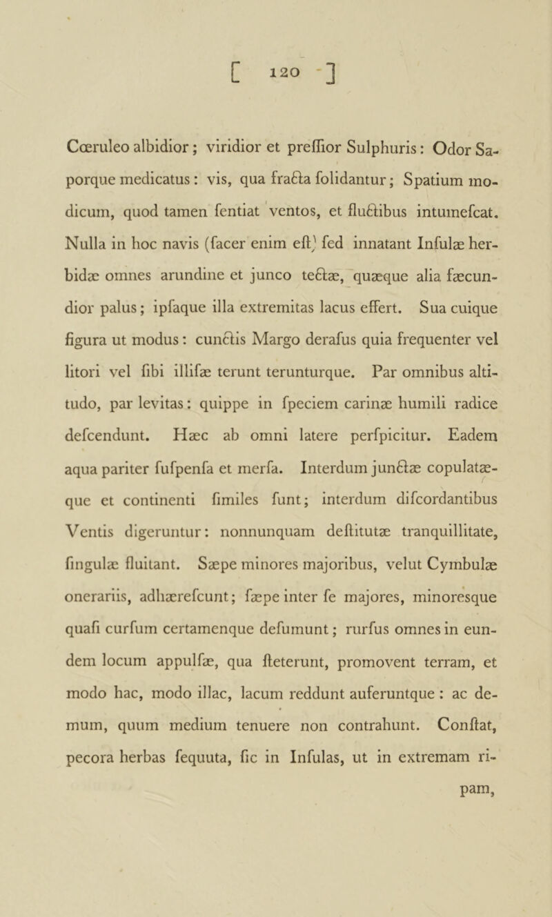 Cœruleo albidior ; viridior et preflior Sulphuris : Odor Sa- porque medicatus : vis, qua fratl;a folidantur ; Spatium mo- dicum, quod tamen fentiat ventos, et iluèdibus intumefcat. Nulla in hoc navis (facer enim eftj fed innatant Infulæ her- bidae omnes arundine et junco teftæ,'quaeque alia fæcun- dior palus; ipfaque illa extremitas lacus effert. Sua cuique figura ut modus : cuncHs Margo derafus quia frequenter vel litori vel fibi illifæ terunt terunturque. Par omnibus alti- tudo, par levitas : quippe in fpeciem carinae humili radice defeendunt. Haec ab omni latere perfpicitur. Eadem aqua pariter fufpenfa et merfa. Interdum junftae copulatæ- que et continenti fimiles funt; interdum difeordantibus Ventis digeruntur; nonnunquam deftitutae tranquillitate, fingulae fluitant. Saepe minores majoribus, velut Cymbulae onerariis, adhaerefeunt ; fæpe inter fe majores, minoresque quafi curfum certamenque defumunt ; rurfus omnes in eun- dem locum appulfae, qua ileterunt, promovent terram, et modo hac, modo illae, lacum reddunt auferuntque : ac de- mum, quum medium tenuere non contrahunt. Conflat, pecora herbas fequuta, fic in Infulas, ut in extremam ri- pam,