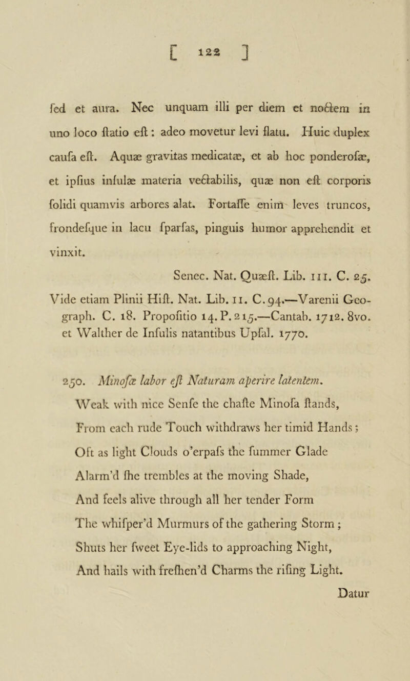 fed et aura. Nec unquam illi per diem et no6lem in uno loco ftatio eil : adeo movetur levi flatu. Huic duplex caufa eil:. Aquae gravitas medicatae, et ab hoc ponderofæ, et ipfius infulae materia veélabilis, quae non eil corporis folidi quamvis arbores alat. FortaiTe enim leves truncos, frondefque in lacu fparfas, pinguis humor apprehendit et vinxit. Senec. Nat. Guaeil. Lib. iii. C. 25. Vide etiam Plinii Hiil. Nat. Lib. ii. C.94.—Varenii Geo- graph. C. 18. Propofitio 14. P. 21^.—Cantab. 1712. 8vo. et Walther de Infulis natantibus Upfal. 1770. 250. Minofœ labor εβ Naturam aperire latentem. Weak with nice Senfe the chaile Minofa Hands, From each rude Touch withdraws her timid Hands; I Oft as light Clouds o’erpafs the fummer Glade Alarm’d ihe trembles at the moving Shade, And feels alive through all her tender Form The whifper’d Murmurs of the gathering Storm ; Shuts her fweet Eye-lids to approaching Night, And hails with freihen’d Charms the rifing Light. Datur
