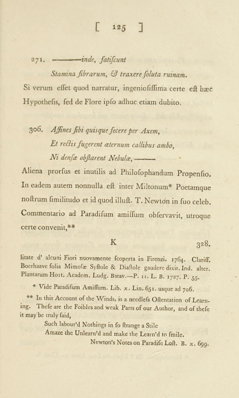 271. inde^ fatifcunt Stamina fibrarum, & traxere foluta ruinam. Si verum effet quod narratur, ingen io ii ffi ma certe eft liæc Hypothefis, fed de Flore ipfo adhuc etiam dubito. 306. Affines fibi quisque fecere per Axem, Et reEhs fugerent æternum callibus ambo. Ni denfœ obfiarent Nebulæ, Aliena prorfus et inutilis ad Philofophandum Propenfio. In eadem autem nonnulla eft inter Miitonum* Poetamque noftrum iimilitudo et id quod illuft» T. Newtdn in fuo celeb. Commentario ad Paradifum amiffum obfervavit, utroque certe convenit,** K. 328. litate d’ alcuni Fiori nuovamente fcoperta in Firenzi. 1764. Clarlif. Boerhaave folia Mimofæ Syftole & Diaftole gaudere dixit. Ind. alter. Plantarum Hoit. Academ. Ludg. Batav.—P. ii. L. B. 1727. P. 55. * Vide Paradifum Amiflum. Lib. x. Lin. 651. usque ad 706. ** In this Account of the Winds, is a needlefs Oftentation of Learn- ing. Thefe are the Foibles and weak Parts of our Author, and of thefe it may be truly faid, Such labour’d Nothings in fo ftrange a Stile Amaze the Unlearn’d and make the Learn’d to fmile. Newton’s Notes on Paradife Loft. B. x. 699,