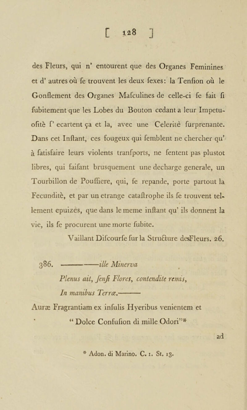 des Fleurs, qui n* entourent que des Organes Feminines et d’autres où fe trouvent les deux fexes: la Tenfion où le Gonflement des Organes Mafeulines de celle-ci fe fait ii fubitement que les Lobes du Bouton cedant a leur Impetu- ofitè f’ ecartent ça et la, avec une Célérité furprenante. Dans cet Inflant, ces fougeux qui femblent ne chercher qu’ à fatisfaire leurs violents tranfports, ne fentent pas plustot libres, qui faifant brusquement une déchargé generale, un Tourbillon de Poufliere, qui, fe repande, porte partout la Fecunditè, et par un étrange cataflrophe ils fe trouvent tel- lement epuizès, que dans le meme inflant qu’ ils donnent la vie, ils fe procurent une morte fubite. Vaillant Difeourfe fur la StruÊlure desFleurs. 26. 386. ille Minerva Plenus ait, fenfi Flores, contendite remis. In manibus Terræ. Auræ Fragrantiam ex infulis Hyeribus venientem et “ Dolce Confufion di mille Odori”* ad * Adon. di Marino. C. i. St. 13.
