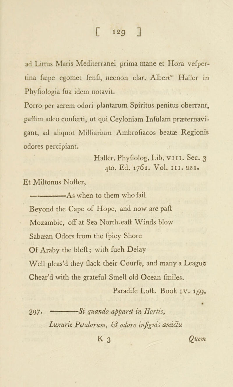 ad Littus Maris Mediterranei prima mane et Hora vefper- tina fæpe egomet fenfi, necnon clar. Albert** Haller in Phyfiologia fua idem notavit. Porro per aerem odori plantarum Spiritus penitus oberrant, pailirn adeo conferti, ut qui Ceyloniam Infulam praeternavi- gant, ad aliquot Milliarium Ambrofiacos beatae Regionis odores percipiant. Haller. Phyfiolog. Lib. viii. See. 3 qto. Ed. 1761, Vol. III. 221. Et Miltonus Noiler, As when to them who fail Beyond the Cape of Hope, and now are pail Mozambic, off at Sea North-eail Winds blow Sabæan Odors from the fpicy Shore Of Araby the bleil; with fuch Delay Well pleas’d they (lack their Courfe, and many a League Chear’d with the grateful Smell old Ocean fmiles. Paradife Loft. Book iv. 159, 397* quando apparet in Horiis y Luxurie PetaloruTUy & odoro inβgnis amidu K 3 Quem