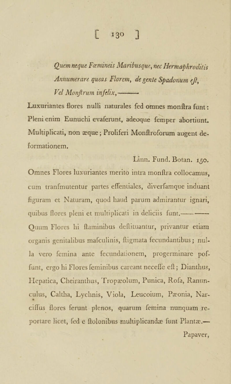 Quem neque Fœmineis Maribusque, nec Hermaphroditis Annumerare queas Florem, degente Spadonum οβ. Vel Monfirum infelix, Luxuriantes flores nulli naturales fed omnes monftra funt : Pleni enim Eunuchi evaferunt, adeoque femper abortiunt. Multiplicati, non æque ; Proliferi Monitroforum augent de- formationem. Linn. Fund. Botan. 1^0. Omnes Flores luxuriantes merito intra monilra collocamus, cum tranfmLitentur partes eflentialcs, diverfamque induant figuram et Naturam, quod haud parum admirantur ignari, quibus flores pleni et multiplicati in deliciis funt. Quum Flores hi flaminibus deflituantur, privantur etiam organis genitalibus mafculinis, fllgmata fecundantibus ; nul- la vero femina ante fecundationem, progerminare pof- funt, ergo hi Flores feminibus careant neceifc efl ; Dianthus, Hepatica, Cheiranthus, Tropæolum, Punica, Rofa, Ranun- culus, Caltha, Lychnis, Viola, Leucoium, Pæonia, Nar- ciflus flores ferunt plenos, quarum femina nunquam re- portare licet, fed e flolonibus multiplicandae funt Plantae.— Papaver,