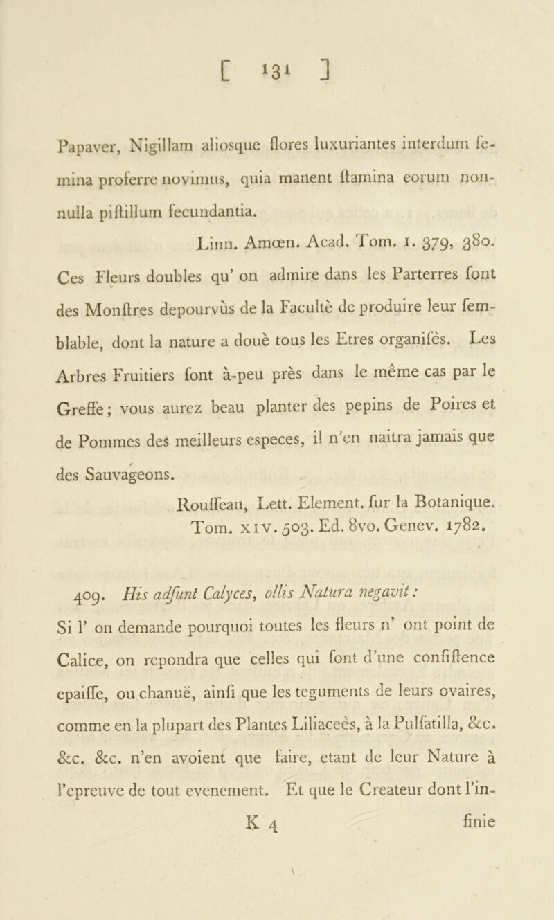 [ ‘31 ] Papaver, Nigillam aliosque flores luxuriantes interdum fe- mina proferre novimus, quia manent flamina eorum non- nulla piflillum fecundantia. Liiin. Amcen. Acad. Torn. i. 379, 380. Ces Fleurs doubles qu’ on admire dans les Parterres font des Monflres depourvùs de la Faculté de produire leur fem- blable, dont la nature a doué tous les Etres organifès. Les Arbres Fruitiers font à-peu près dans le même cas par le Greffe ; vous aurez beau planter des pépins de Poires et de Pommes des meilleurs especes, il n’en naitra jamais que des Sauvageons. Rouffeau, Lett. Element, fur la Botanique. Torn. XIV. 503. Ed. 8vo. Genev. 1782. 409. His adfunt Calyces, ollis Natura negavit: Si Γ on demande pourquoi toutes les fleurs n ont point de Calice, on répondra que celles qui font d’une confiilence epaiffe, ou chaniië, ainfi que les teguments de leurs ovaires, comme en la plupart des Plantes Liliaceès, à la Pulfatilla, &c. Scc. 8cc. n’en avoient que faire, étant de leur Nature à l’epreuve de tout événement. Et que le Créateur dont l’in-