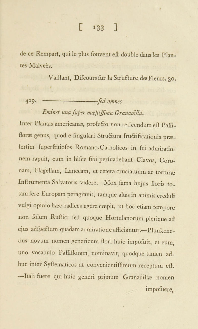 de ce Rempart, qui le plus fouvent eft double dans les Plan- tes Malveès. Vaillant, Difcours fur la Stru61;ure deFleurs. 30. 419. .β(1 omnes Eminet una fuper mœfiijfma Granadilla, Inter Plantas americanas, profefto non reticendum eil Paili- floræ genus, quod e fingulari Stru£iura fru6Hficationis prae- fertim fuperllitiofos Romano-Catholicos in fui admiratio, nem rapuit, cum in hifce fibi perfuadebant Clavos, Coro- nam, Plagellam, Lanceam, et cetera cruciatuum ac torturae Inilrumenta Salvatoris videre. Mox fama hujus floris to- tam fere Europam peragravit, tamque altas in animis creduli vulgi opinio hæc radices agere cœpit, ut hoc etiam tempore non folum Ruilici fed quoque Hortulanorum plerique ad ejus adfpeftum quadam admiratione afficiantur.—Plunkene- tius novum nomen genericum ffori huic impofuit, et eum, uno vocabulo Paflifloram nominavit, quodque tamen ad- huc inter Syftematicos ut convenientiffTimum receptum eft. —-Itali fuere qui huic generi primum Granadillæ nomen ' impofuere,