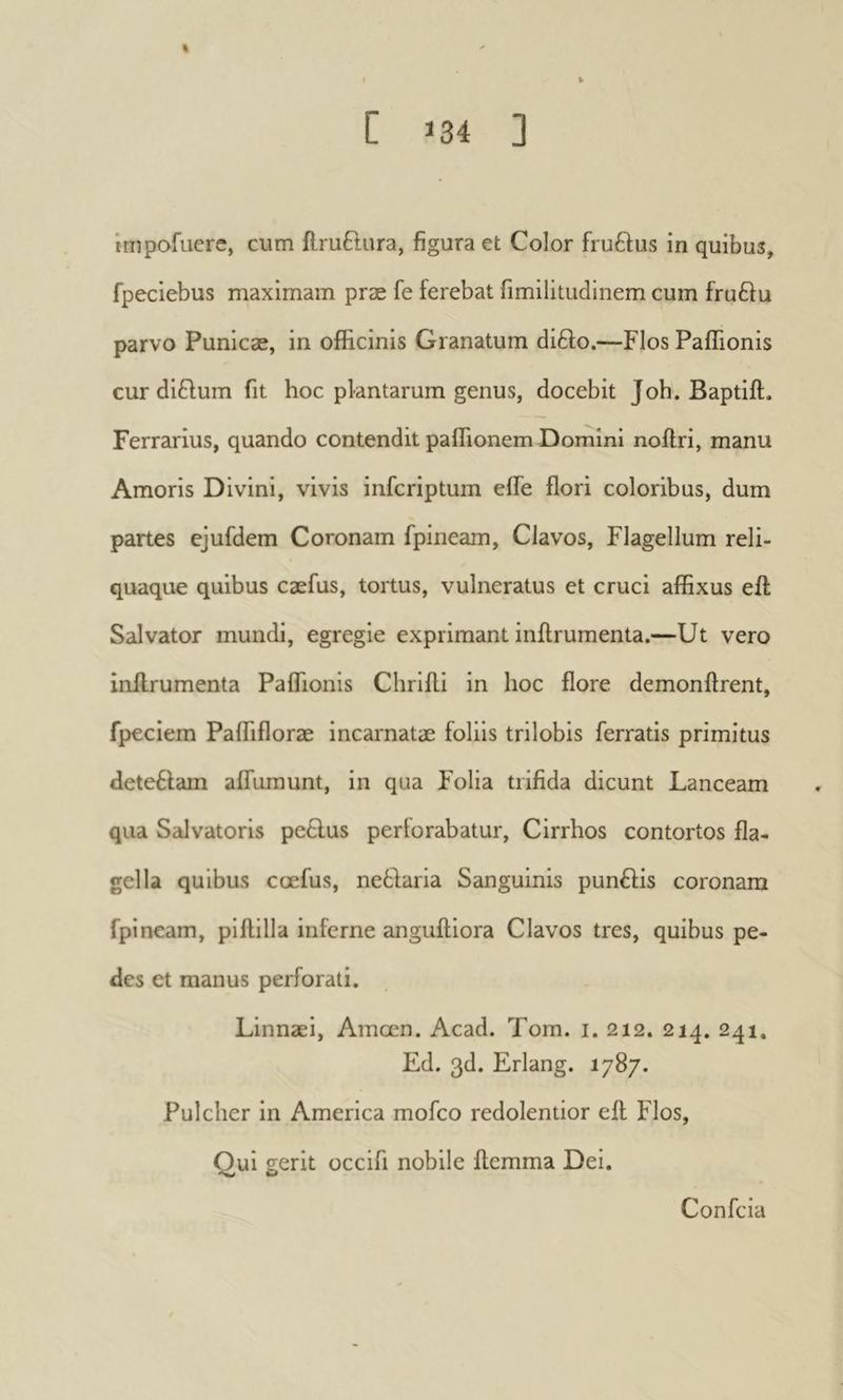 % C 134 3 impofuere, cum ilruBura, figura et Color fruftus in quibus, fpeciebus maximam præ fe ferebat fimilitudinem cum fru61u parvo Punicæ, in officinis Granatum difto.—Flos Paffionis cur di£lum fit hoc plantarum genus, docebit Job. Baptift. Ferrarius, quando contendit paffionem Domini noilri, manu Amoris Divini, vivis infcriptum effe flori coloribus, dum partes ejufdem Coronam fpineam. Clavos, Flagellum reli- quaque quibus cæfus, tortus, vulneratus et cruci affixus eft Salvator mundi, egregie exprimant inilrumenta.—Ut vero inilrumenta Paflionis Chriili in hoc flore demonftrent, fpeciem Paffifloræ incarnatae foliis trilobis ferratis primitus dete6lam aifumunt, in qua Folia trifida dicunt Lanceam qua Sidvatoris petlus periorabatur, Cirrhos contortos fla- gella quibus ccefus, nebdaria Sanguinis punbfis coronam fpineam, pillilla inferne anguiliora Clavos tres, quibus pe- des et manus perforati. Linnaei, Amœn. Acad. Tom. i. 212. 214. 241, Ed. 3d. Erlang. 1787. Pulcher in America mofeo redolentior eft Flos, Qui gerit occifi nobile ftemma Dei. Confeia