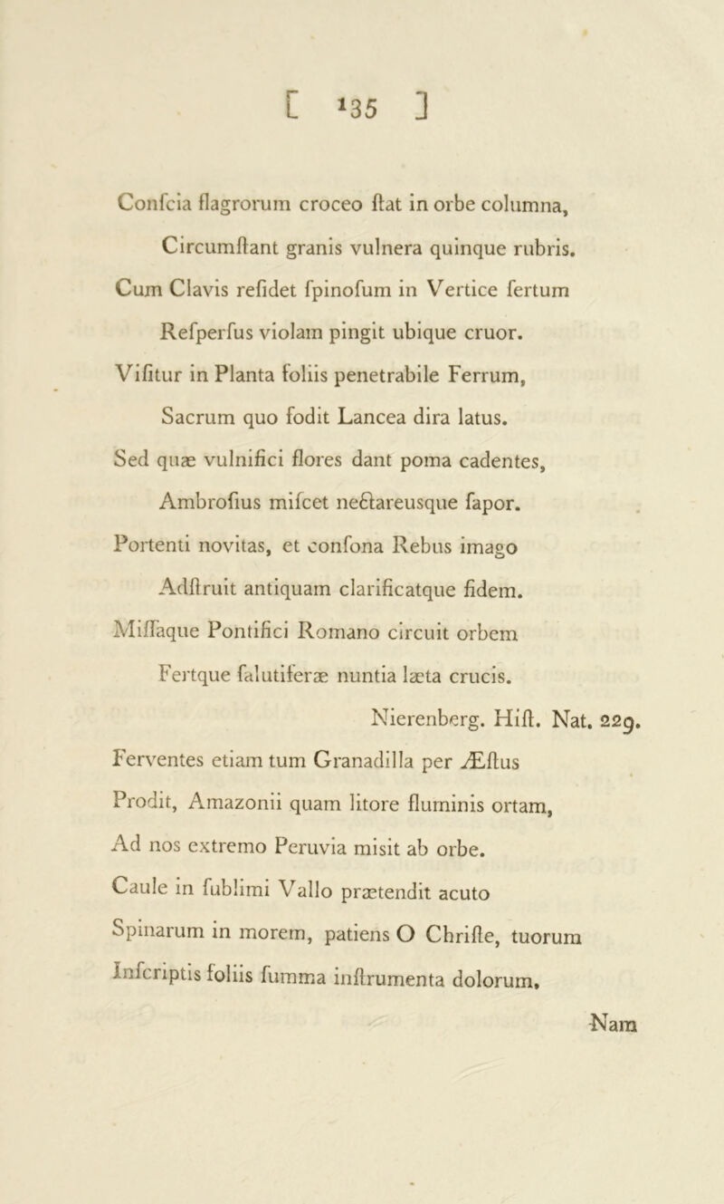 Confcia flagrorum croceo ffat in orbe columna, CircLimifant granis vulnera quinque rubris. Cum Clavis refidet fpinofum in Vertice fertum Refperfus violam pingit ubique eruor. Vifitur in Planta foliis penetrabile Ferrum, Sacrum quo fodit Lancea dira latus. Sed quæ vulnifici flores dant poma cadentes, Ambrofius miicet ne6fareusque fapor. Portenti novitas, et confona Rebus imago Adifrult antiquam clarificatque fidem. MiiTaque Pontifici Romano circuit orbem Fertque falutiferæ nuntia læta crucis. Nierenberg. Hiif. Nat, 229, Ferventes etiam tum Granadilla per Æflus Prodit, Amazonii quam litore fluminis ortam, Ad nos extremo Peruvia misit ab orbe. Caule in fublimi Vallo prætendit acuto Spinarum in morem, patiens O Chrifle, tuorum inferiptis foliis fumma inifrumenta dolorum. Nara