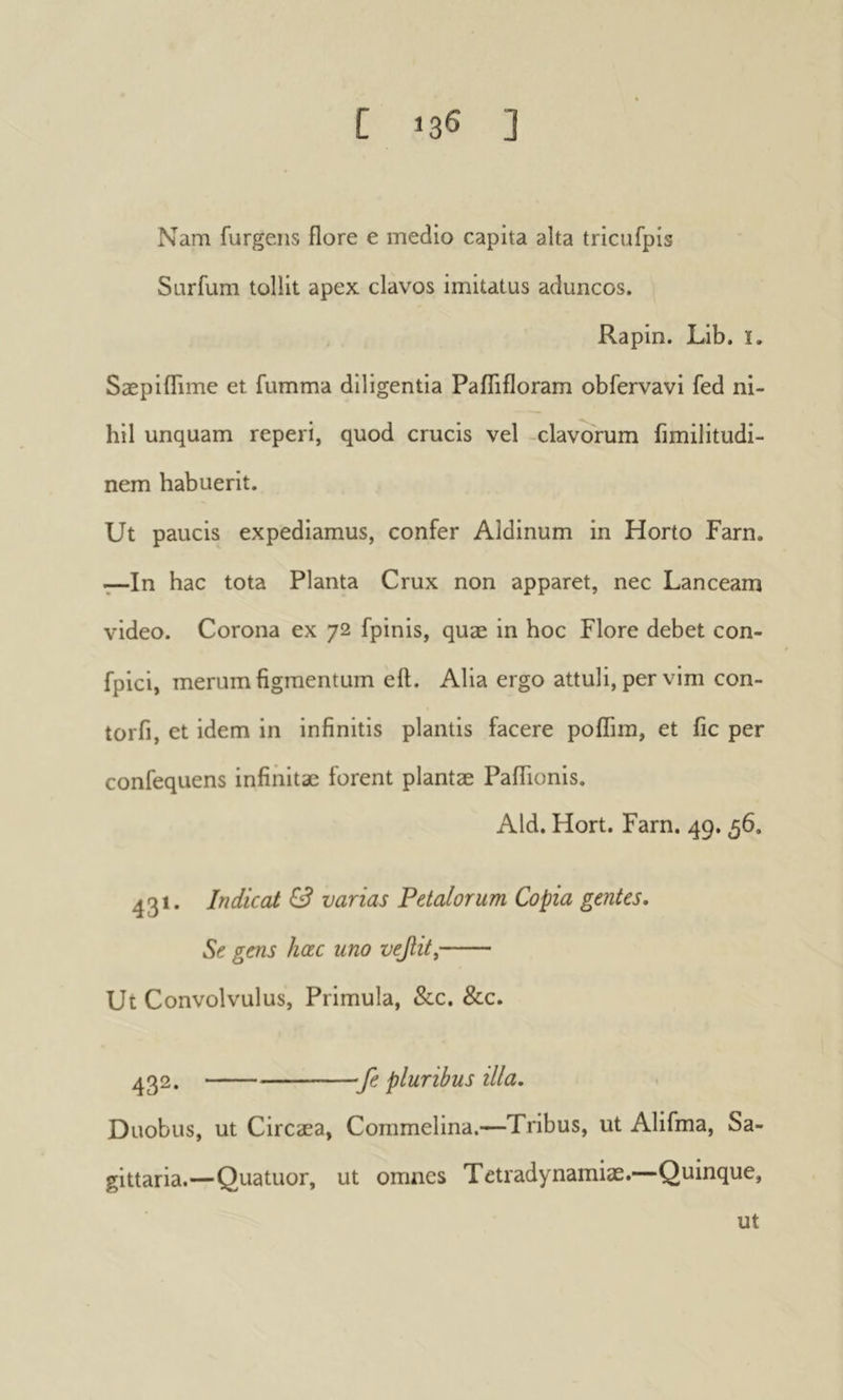 Nam furgeiis flore e medio capita alta tricufpis Sarfum tollit apex clavos imitatus aduncos. Rapin. Lib. i, Sæpiflime et fumma diligentia Paflifloram obfervavi fed ni- hil unquam reperi, quod crucis vel -clavarum fimilitudi- nem habuerit. Ut paucis expediamus, confer Aldinum in Horto Farn. t—In hac tota Planta Crux non apparet, nec Lanceam video. Corona ex 72 fpinis, quæ in hoc Flore debet con- fpici, merum figmentum eft. Alia ergo attuli, per vim con- torfi, et idem in infinitis plantis facere poflim, et fic per confequens infinitae forent plantae Paflionis. Aid. Hort. Farn. 49.56. 431. Indicat & varias Petalorum Copia gentes. Se gens hœc uno νεβιί, Ut Convolvulus, Primula, &c. &c. 432. fe pluribus illa. Duobus, ut Circaea, Commelina.—Tribus, ut Alifma, Sa- gittaria.—Quatuor, ut omnes Tetradynamiae.—Quinque, ut
