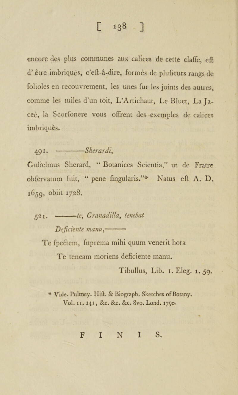 ( encore des plus communes aux calices de cette clafle, efl d’être imbriqués, c’ell-â-dire, formes de plufieurs rangs de folioles en recouvrement, les unes fur les joints des autres, comme les tuiles d’un toit, L’Artichaut, Le Bluet, La Ja- ceè, la Scorfonere vous offrent des exemples de calices imbriqués. 491. Sherardi, Gulielmus Sherard, “ Botanices Scientia,” ut de Fratrc obfcrvatum fuit, “ pene fingularis.”* Natus efl A. D. 16^9, obiit 1728. 521. Granadilla, tenebat Deficiente manu^ Te fpeêfem, fuprema mihi quum venerit hora Te teneam moriens deficiente manu. Tibullus, Lib. i. Eleg. 1.59. * Vide. Pultney. Hift. & Biograph. Sketches of Botany. Vol. II. 141, &c. &c. &c. 8vo. Lond. 1790. FINIS,