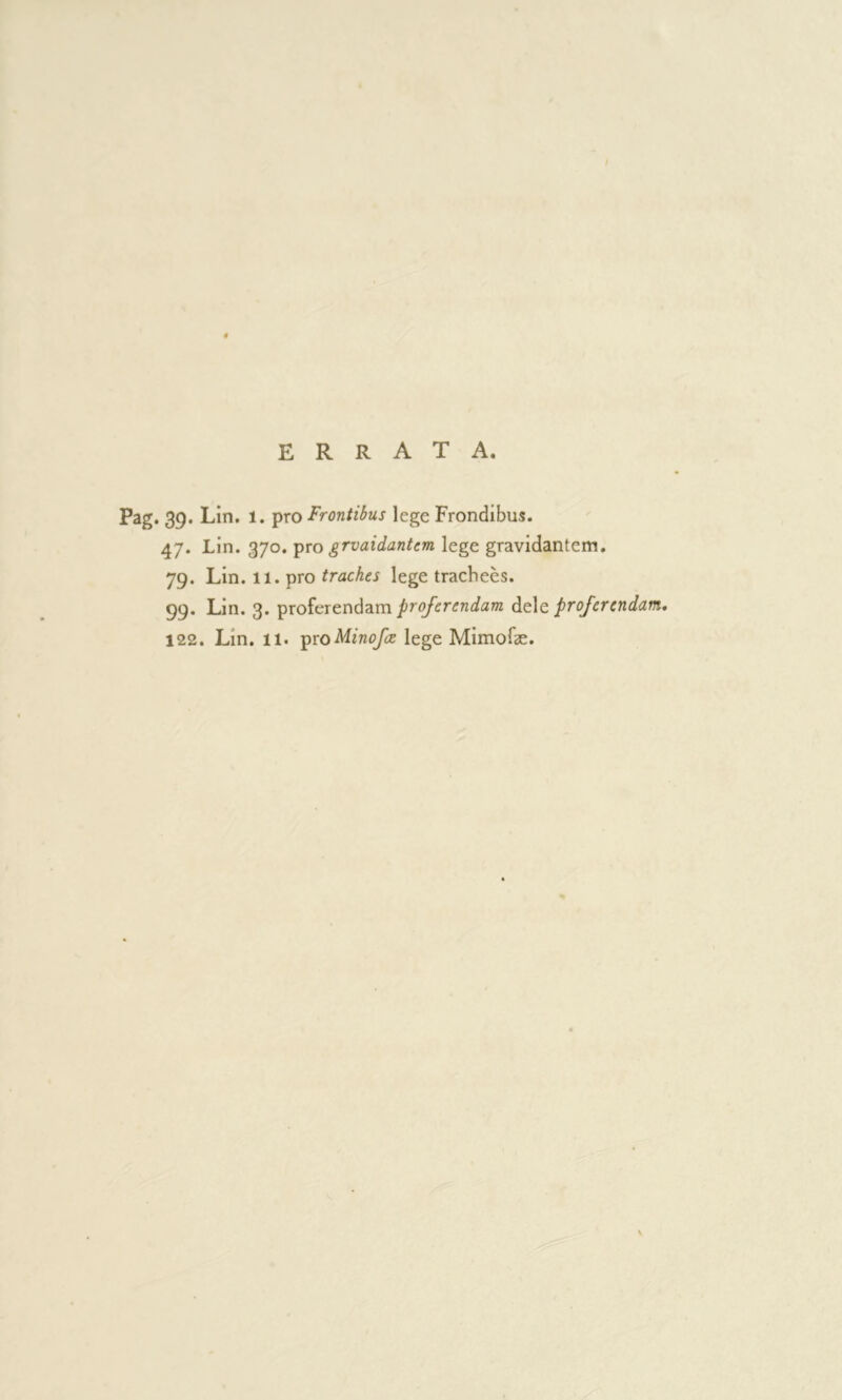 ERRATA. Pag. 39. Lin, 1. pro Frontibus lege Frondibus. 47. Lin. 370. ψο grvaidantcm lege gravidantem. 79. Lin. 11. pro traches lege trachees. 99. Lin. 3. proferendam dele proferendam, 122. Lin. 11. ipioMinofe lege Mimofæ.