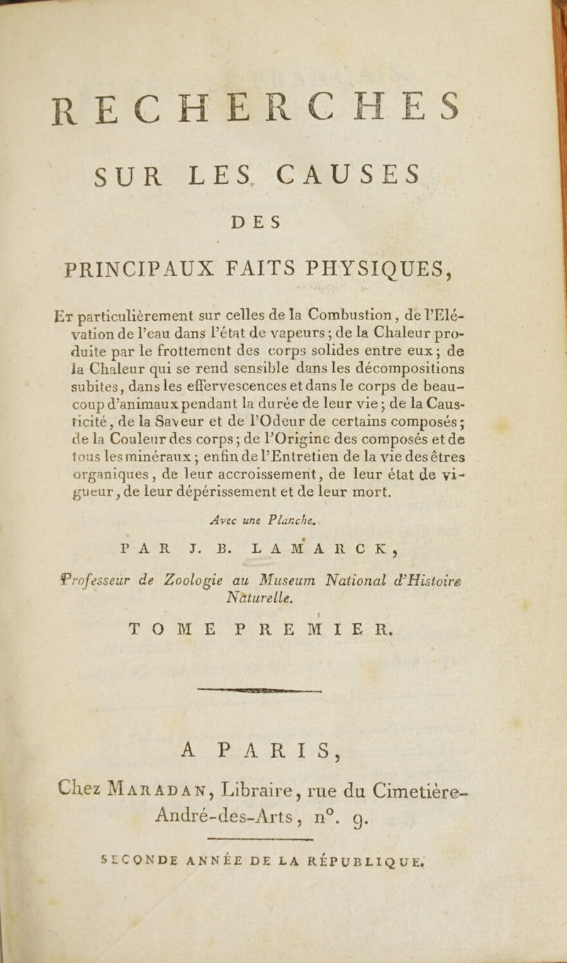 RECHERCHES SURILES, CAUSES D ES PRINCIPAUX FAITS PHYSIQUES, Er particulièrement sur celles de la Combustion, de l’Elé- vation de l’eau dans l’état de vapeurs; de la Chaleur pro- duite par le frottement des corps solides entre eux; de la Chaleur qui se rend sensible dans les décompositions subites, dans les effervescences et dans Le corps de beau- coup d’animaux pendant la durée de leur vie; de la Caus- ticité, de la Saveur et de POdeur de certains composés ; de la Couleur des corps; de l’Origine des composés et de tous les minéraux ; enfin de l’Entretien de la vie des êtres organiques , de leur accroissement, de leur état de vi- gueur , de leur dépérissement et de leur mort. Avec une Planche. PART: He LAN A BiCPEr, Professeur de Zoologie au Museum National d'Histoire Näturelle. P'O ME. PURE MT ER; AÉLReA R I.08 Chez MarnaApan, Libraire, rue du Cimetière- André-des-Arts, n°. a. SECONDE ANNÉE DE LA RÉPUBLIQUE, EEE _ » ri. @