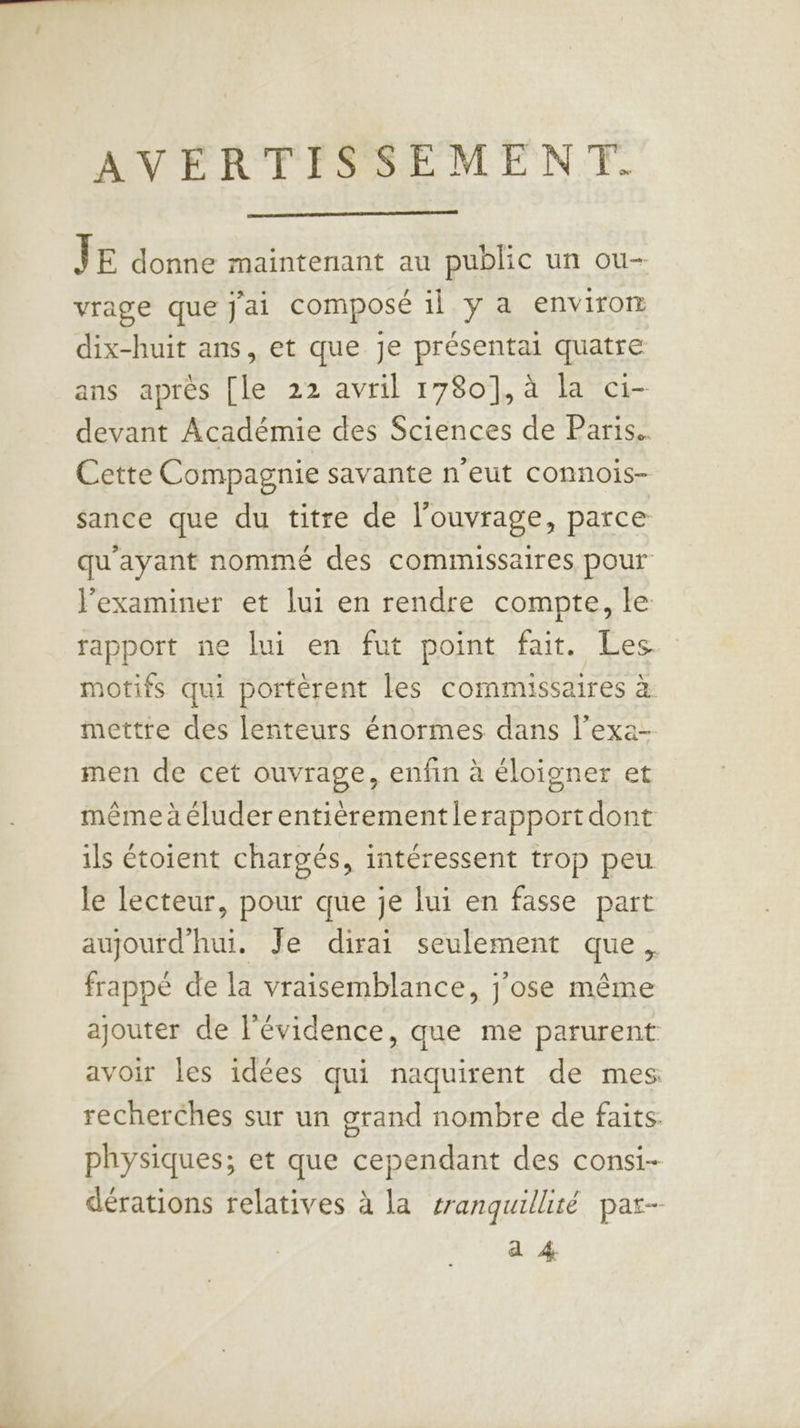 ANTR TER EME NT. ŸE donne maintenant au public un ou- vrage que j'ai composé il y a envirom dix-huit ans, et que je présentai quatre ans après [le 22 avril 1780], à la c1- devant Académie des Sciences de Paris. Cette Compagnie savante n'eut connois- sance que du titre de l'ouvrage, parce qu'ayant nommé des commissaires pour l’examiner et lui en rendre compte, le rapport ne lui en fut point fait. Les motifs qui portèrent les commissaires à mettre des lenteurs énormes dans l’exa- men de cet ouvrage, enfin à éloigner et mêmeaéluder entièrementlerapport dont ils étoient chargés, intéressent trop peu le lecteur, pour que je lui en fasse part aujoutd'hui. Je dirai seulement que, frappé de la vraisemblance, j'ose même ajouter de l'évidence, que me parurent avoir les idées qui naquirent de mes recherches sur un grand nombre de faits. physiques; et que cependant des consi- dérations relatives à la sranquillité par- a 4