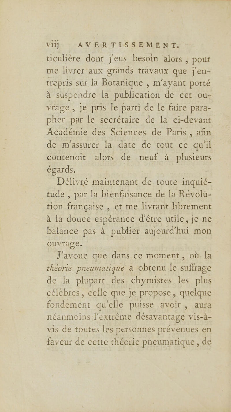 ticulière dont j'eus besoin alors , pour me livrer aux grands travaux que j'en- trepris sur la Botanique , m’ayant porté à suspendre la publication de cet ou- vrage , je pris le parti de le faire para- pher par le secrétaire de la ci-devant Académie des Sciences de Paris, afin de m'assurer la date de tout ce qu'il contenoit alors de neuf à plusieurs égards. Délivré maintenant de toute inquié- tude , par la bienfaisance de la Révolu- tion française , et me livrant librement à la douce espérance d’être utile, je ne balance pas à publier aujourd’hui mon ouvrage. | | J'avoue que dans ce moment, où la théorie pneumatique a obtenu le suffrage de la plupart des chymistes les plus célebres, celle que je propose, quelque fondement qu’elle puisse avoir, aura néanmoins l’extrême désavantage vis-à- vis de toutes les personnes prévenues en faveur de cette théorie pneumatique, de