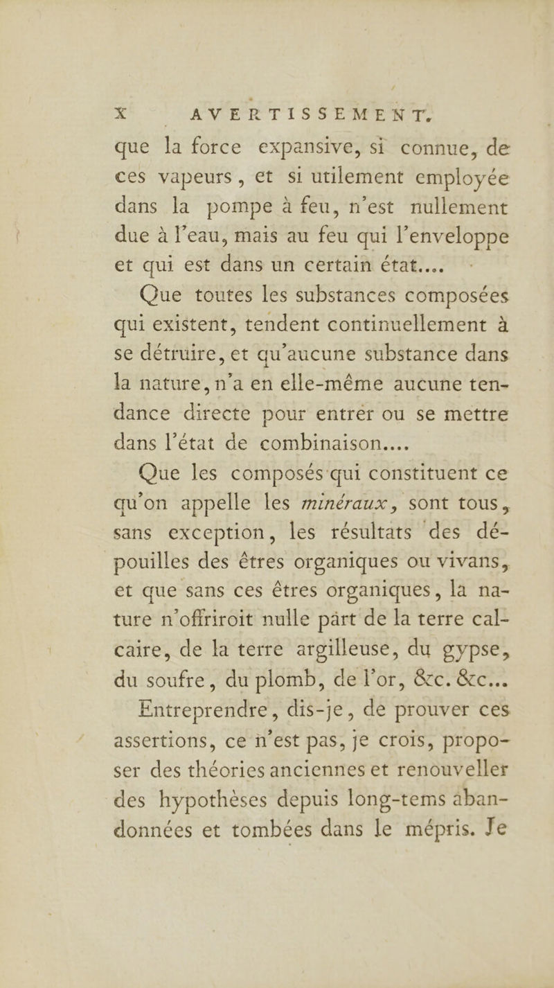 que la force expansive, si connue, de ces vapeurs, et si utilement employée dans la pompe à feu, n’est nullement due à l’eau, mais au feu qui l'enveloppe et qui est dans un certain état... Que toutes les substances composées qui existent, tendent continuellement à se détruire, et qu'aucune substance dans la nature, n’a en elle-même aucune ten- dance directe pour entrer ou se mettre dans l’état de combinaison... Que les composés qui constituent ce qu'on appelle les minéraux, sont tous, sans exception, les résultats des dé- pouilles des êtres organiques ou vivans, et que sans ces êtres organiques, la na- ture n'offriroit nulle part de la terre cal- caire, de la terre argilleuse, du gypse, du soufre, du plomb, de l'or, &amp;c. &amp;c.. Entreprendre, dis-je, de prouver ces assertions, ce ï'est pas, je CrOÏs, propo- ser des théories anciennes et renouveller des hypothèses depuis long-tems äban- données et tombées dans le mépris. Je