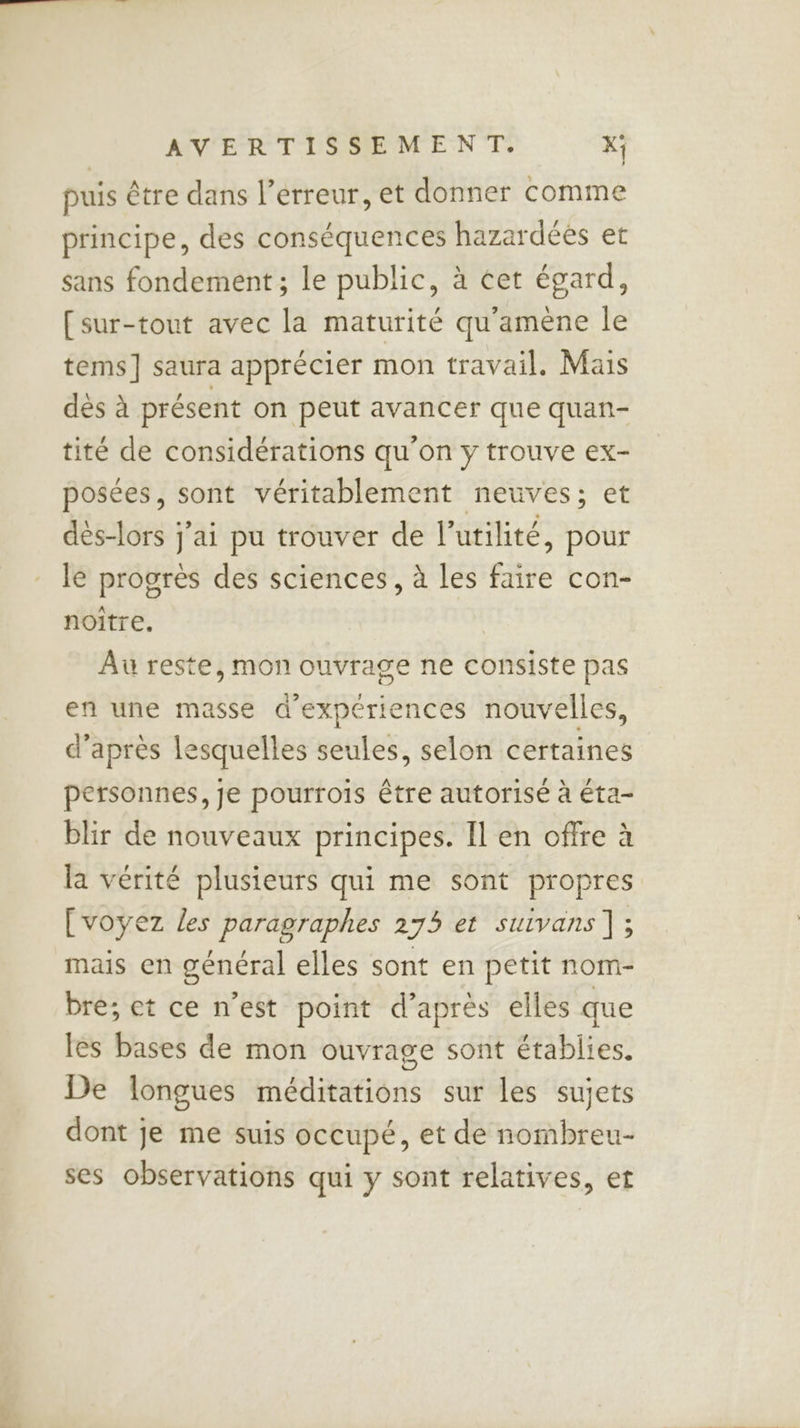 puis être dans l’erreur, et donner comme principe, des conséquences hazardées et sans fondement ; le public, à cet égard, [sur-tout avec la maturité qu'amène le tems] saura apprécier mon travail. Mais dés à présent on peut avancer que quan- tité de considérations qu'on y trouve ex- posées, sont véritablement neuves; et dés-lors j'ai pu trouver de l'utilité, pour le progrès des sciences, à les faire con- noitre. Au reste, mon ouvrage ne consiste pas en une masse d'expériences nouvelles, d’après lesquelles seules, selon certaines personnes, je pourrois être autorisé à éta- blir de nouveaux principes. Il en offre à la vérité plusieurs qui me sont propres [voyez les paragraphes 275 et suivans ]; mais en général elles sont en petit nom- bre; et ce n’est point d’après elles que les bases de mon ouvrage sont établies. De longues méditations sur les sujets dont je me suis occupé, et de nombreu- ses observations qui y sont relatives, et