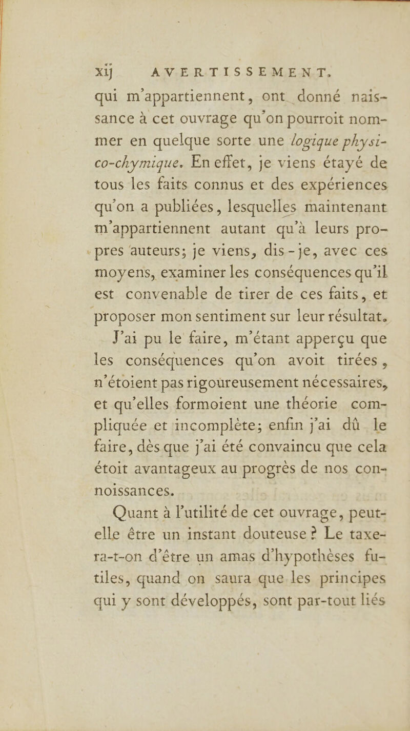 æÆ qui m'appartiennent, ont donné nais- sance à cet ouvrage qu’on pourroit nom- mer en quelque sorte une logique phys1- co-chymique. En effet, je viens étayé de tous les faits connus et des expériences qu'on a publiées, lesquelles maintenant m'appartiennent autant qu'à leurs pro- pres ‘auteurs; je viens, dis-je, avec ces moyens, examiner les conséquences qu'il est convenable de tirer de ces faits, et J'ai pu le faire, m'étant apperçu que les conséquences qu’on avoit tirées, n'étoient pas rigoureusement nécessaires, et qu'elles formoient une théorie com- pliquée et incomplète; enfin j'ai dû le faire, dès que j'ai été convaincu que cela étoit avantageux au progrès de nos con- noissances. Quant à l'utilité de cet ouvrage, peut- elle être un instant douteuse ? Le taxe- ra-t-on d’être un amas d'hypothèses fu- tiles, quand on saura que les principes qui y sont développés, sont par-tout liés