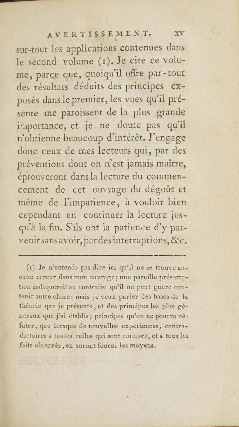 sur-tout les applications contenues dans le second volume (1). Je cite ce volu- me, parce que, quoiqu'il offre par-tout des résultats déduits des principes ex- posés dans le premier, les vues qu'il pré- sente me paroissent de la plus grande jraportance, et je ne doute pas qu'il n’obtienne beaucoup d'intérêt. J'engage donc ceux de mes lecteurs qui, par des préventions dont on n’est jamais maître, éprouveront dans la lecture du commen- cement de cet ouvrage du dégoût et même de l'impatience, à vouloir bien cependant en continuer la lecture jus- qu'à la fin. S'ils ont la patience d'y par- venirsansavoir, par desinterruptions, &c. (1) Je n’entends pas dire ici qu’il ne se trouve au- cune erreur dans mon ouvrage; une pareille présomp- tion indiqueroit au contraire qu’il ne peut guère con- tenir autre chose: inais je veux parler des bases de la théorie que je présente , et des principes les plus gé- néraux que j'ai établis; principes qu’on ne pourra ré- futer, que lorsque de nouvelles expériences, contra- dictoires à toutes celles qui sont connues, et à tous les faits observés , en auront fourni les moyens.
