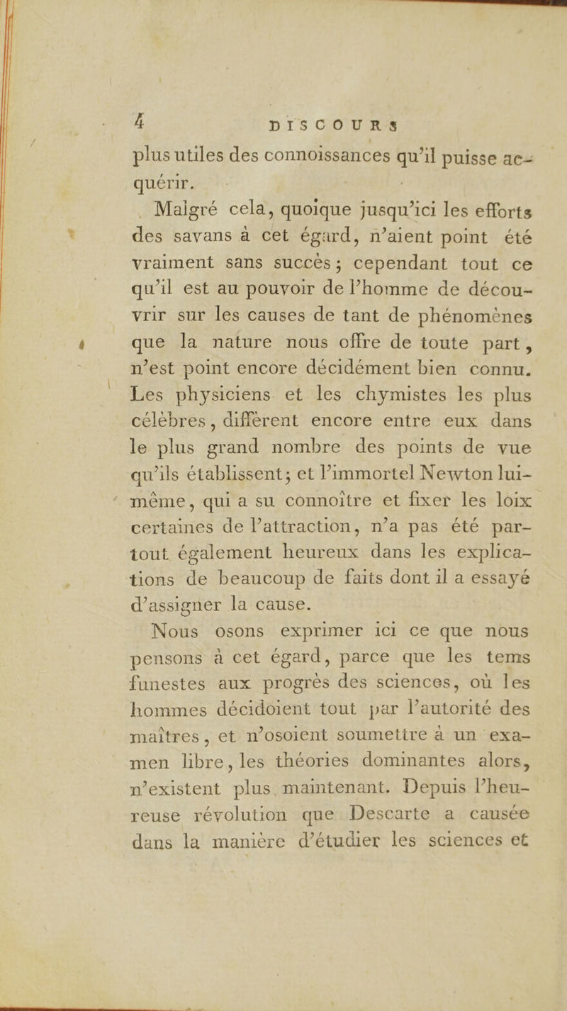 plus utiles des connoissances qu’il puisse ac- quérir. Maigré cela, quoique jusqu'ici les efforts * des savans à cet égard, n’aient point été vraiment sans succès; cependant tout ce qu'il est au pouvoir de l’homme de décou- _ vrir sur les causes de tant de phénomènes ’ que la nature nous offre de toute part, n’est point encore décidément bien connu. Les physiciens et les chymistes les plus célèbres, différent encore entre eux dans le plus grand nombre des points de vue qu’ils établissent; et l’immortel Newton lui- même, qui a su connoitre et fixer les loix certaines de l'attraction, n’a pas été par- tout également heureux dans les explica- tions de beaucoup de faits dont il a essayé d’assigner la cause. Nous osons exprimer ici ce que nous pensons à cet égard, parce que les tems funestes aux progrès des sciences, où les hommes décidoient tout par l’autorité des maîtres, et n’osoient soumettre à un exa- men libre, les théories dominantes alors, n’existent plus maintenant. Depuis l’heu- reuse révolution que Descarte a causée dans la manière d’étudier les sciences et