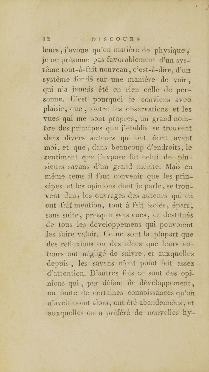 32 | DISCOURS leurs, j'avoue qu’en matière de physique ; je ne présume pas favorablement d’un sys- tème tout-à-fait nouveau, c’est-à-dire, d’urm système fondé sur une manière de voir, qui n’a jamais été en rien celle de per- sonne. C’est pourquoi je conviens avec plaisir, que , outre les observations et les vues qui me sont propres, un grand nom- bre des principes que j’établis se trouvent dans divers auteurs qui ont écrit avant moi, et que, dans beaucoup d’endroits, le sentiment que j’expose fut celui de plu- sieurs sayans d’un grand mérite. Mais en même tems 1l faut convenir que les prin- cipes et les opinions dont je parle, se trou- vent dans les ouvrages des auteurs qui en ont fait mention, tout-à-fait isolés, épars, sans suite, presque sans vues, et destitués de tous les développemens qui pouvoient les faire valoir. Ce ne sont la plupart que des réflexions ou des idées que leurs au- teurs ont négligé de suivre, et auxquelles depuis, les savans n’ont point fait assez d'attention. D’autres fois ce sont des opr- nions qui, par défaut de développement, ou faute de certaines connoissances qu’on n’avoit point alors, ont été abandonnées, et auxquelles on a préféré de nouvelles hy-