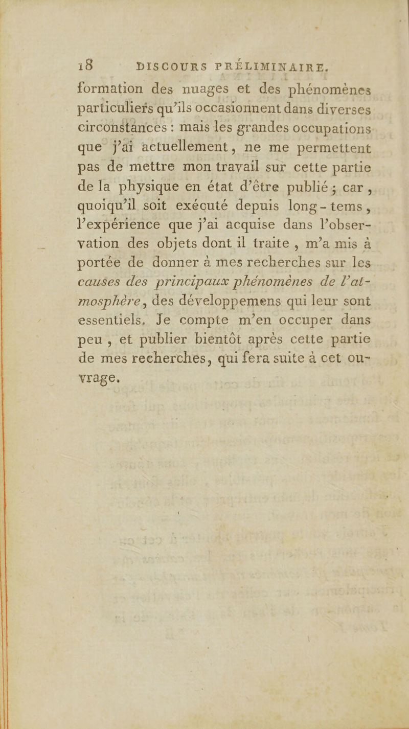 formation des nuages et des phénomènes particuliers qu’ils occasionnent dans diverses circonstances : mais les grandes occupations que j'ai actuellement, ne me permettent pas de mettre mon travail sur cette partie de la physique en état d’être publié; car, quoiqu'il soit exécuté depuis long-tems, l’expérience que j’ai acquise dans l’obser- vation des objets dont il traite , m’a mis à portée de donner à mes recherches sur les causes des principaux phénomènes de l’at- mosphère, des développemens qui leur sont essentiels, Je compte m’en occuper dans peu , et publier bientôt après cette partie de mes recherches, qui fera suite à cet ou- vrage,