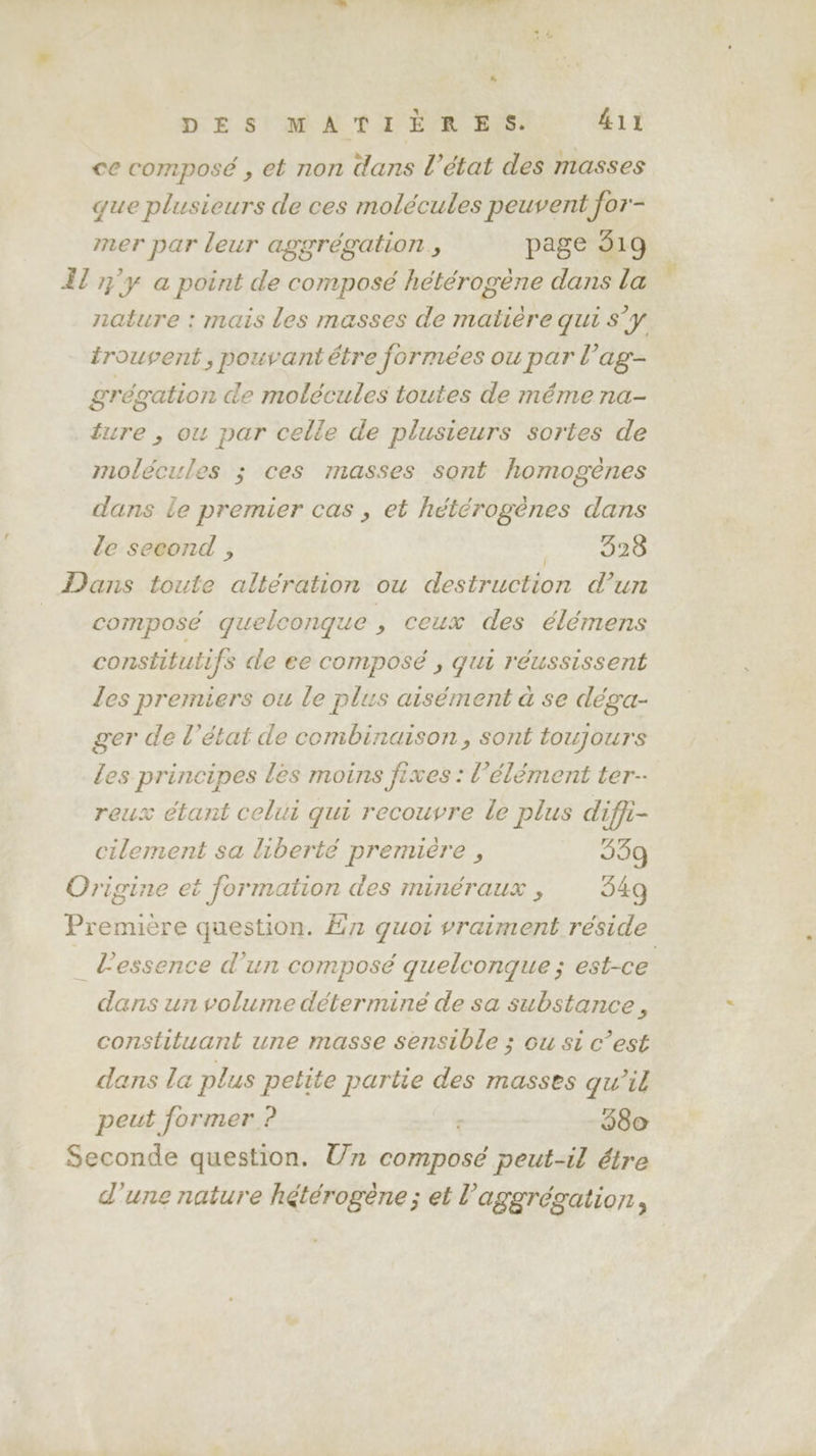 à DES MATIÉRES. 411 ce composé , et non dans l’état des masses que plusieurs de ces molécules peuvent for- mer par leur aggrégation., page 519 Il 7%°y a point de composé hétérogène dans la nature : mais les masses de matière qui S'y trouvent , pouvant être formées ou par l’ag- grégation de molécules toutes de méme na- ture , ou par celle de plusieurs sortes de molécules ; ces masses sont homogènes dans le premier cas , et hétérogènes dans le second , Mt: à Le Dans toute altération ou destruction d’un composé quelconque , ceux des élémens constitutifs de ee composé , qui réussissent les premiers ou le plus aisément à se déga- ger de l’état de combinaison, sont toujours les principes les moins fixes : l'élément ter reux étant celui qui recouvre le plus diffi- cilement sa liberté première , 959 Origine et formation des minéraux , 549 Première question. £n quoi vraiment réside _ l'essence d’un composé guelcongue ; est-ce dans un volume détermine de sa substance, constituant une masse sensible ; ou si c’est dans la plus petite partie des masses qu'il peut former ? | 380 Seconde question. Un composé peut-il étre d'une nature hétérogène ; et l’aggrégation,