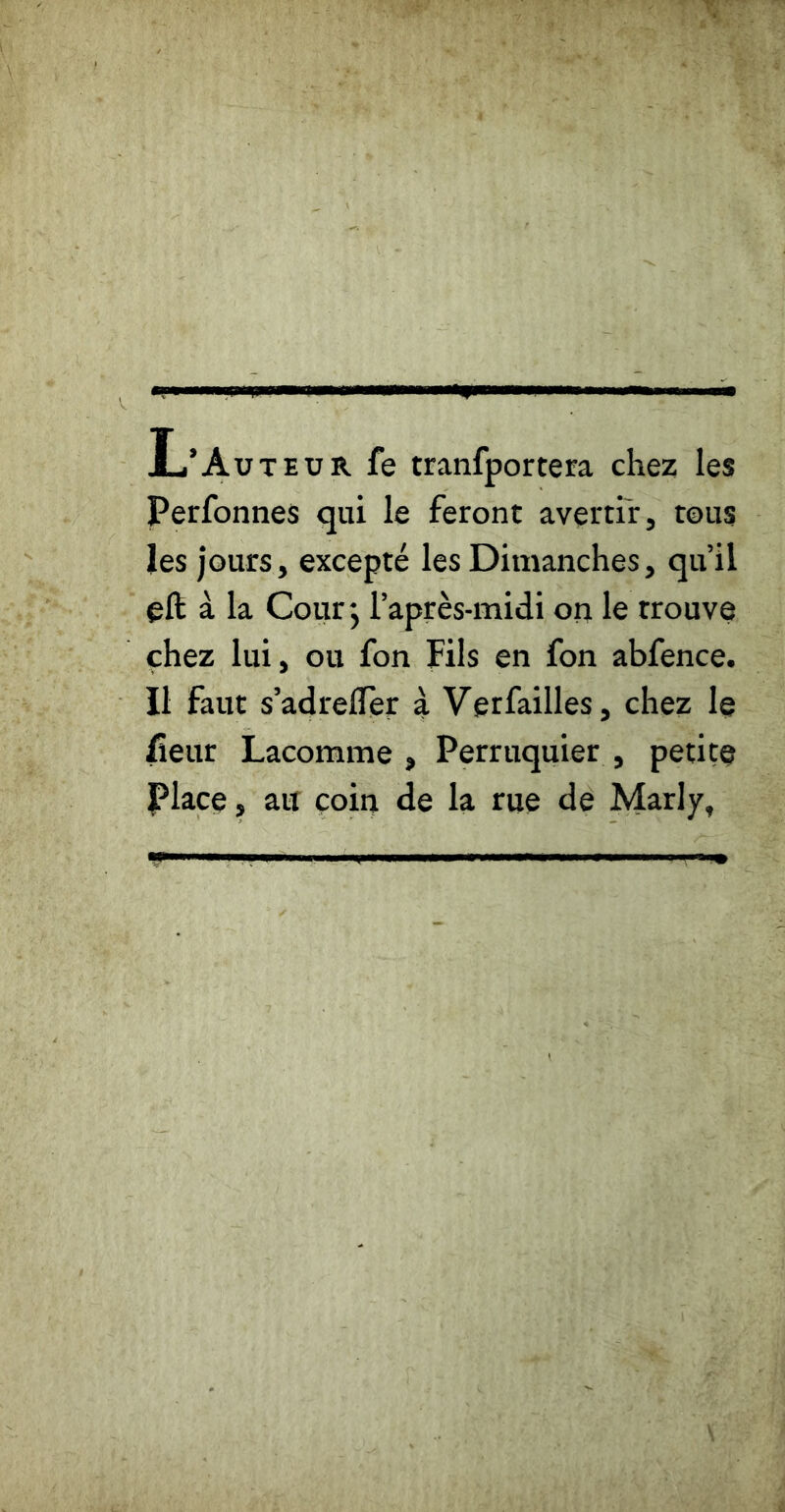 L’Auteur fe tranfportera chez les Perfonnes qui le feront avertir, tous les jours, excepté les Dimanches, qu’il eft à la Cour j l’après-midi on le trouve chez lui, ou fon Fils en fon abfence. Il faut s’adrelïèr à Verfailles, chez le lîeur Lacomme , Perruquier , petite place J ait coin de la rue de Marly,