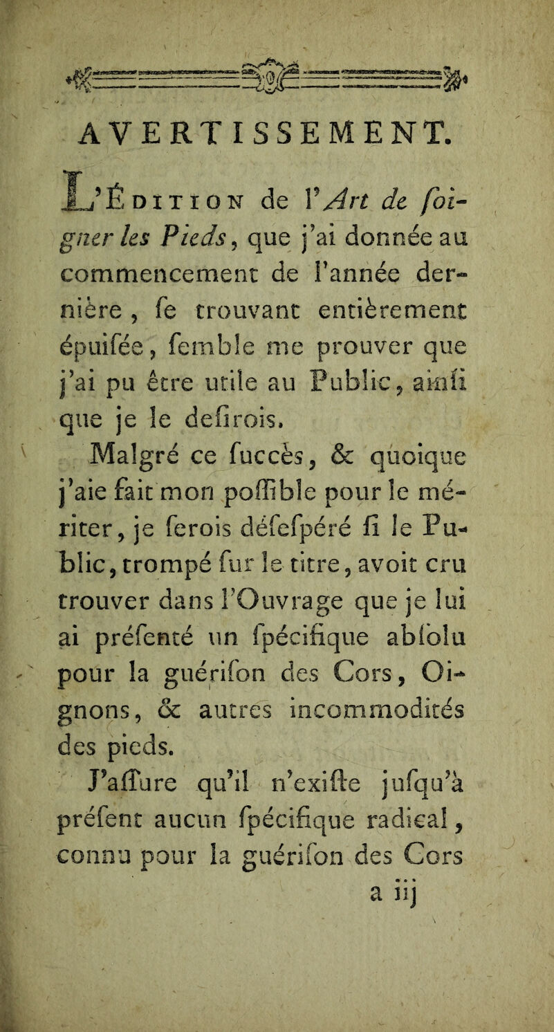 AVERTISSEMENT. Xj’Édition de VArt de foi- gner les Pieds ^ que j’ai donnée au commencement de l’année der- nière , fe trouvant entièrement épuifée, femble me prouver que j’ai pu être utile au Public, amii que je le defirois. Malgré ce fuccès, & quoique j’aie fait mon poffible pour le mé- riter, je ferois défefpéré fi le Pu- blic , trompé fur le titre, avoit cru trouver dans l’Ouvrage que je lui ai préfenté un fpécifique ablblu pour la guérifon des Cors, Oi- gnons, & autres incommodités des pieds. J’afTure qu’il n’exifte jufqu’à préfent aucun fpécifique radical, connu pour la guérifon des Cors a iij