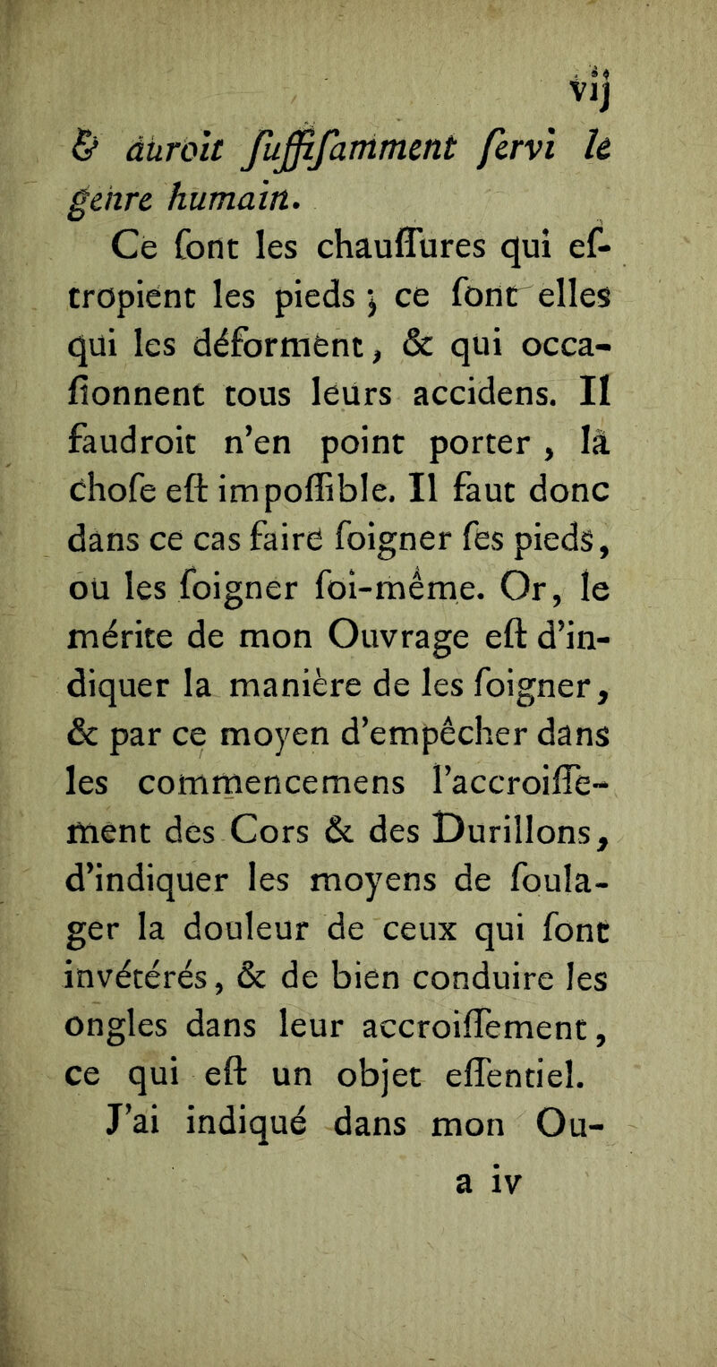 àüroît fu0fammmt fcrvï U genre humain. Ce font les chauflures qui ef- tropiént les pieds ’j ce four elles qui les déforment, & qui occa- fionnenC tous leurs accidens. II faudroit n’en point porter , là ehofe eft impoffible. Il faut donc dans ce cas faire foigner fés pieds, ou les foigner fol-même. Or, le mérite de mon Ouvrage eft d’in- diquer la manière de les foigner, & par ce moyen d’empêcher dans les commencemens l’accroifte- ment des Cors & des Durillons, d’indiquer les moyens de foula- ger la douleur de ceux qui font invétérés, & de bien conduire les ongles dans leur accroiftemenc, ce qui eft un objet eflentiel. J’ai indiqué dans mon Ou- a IV