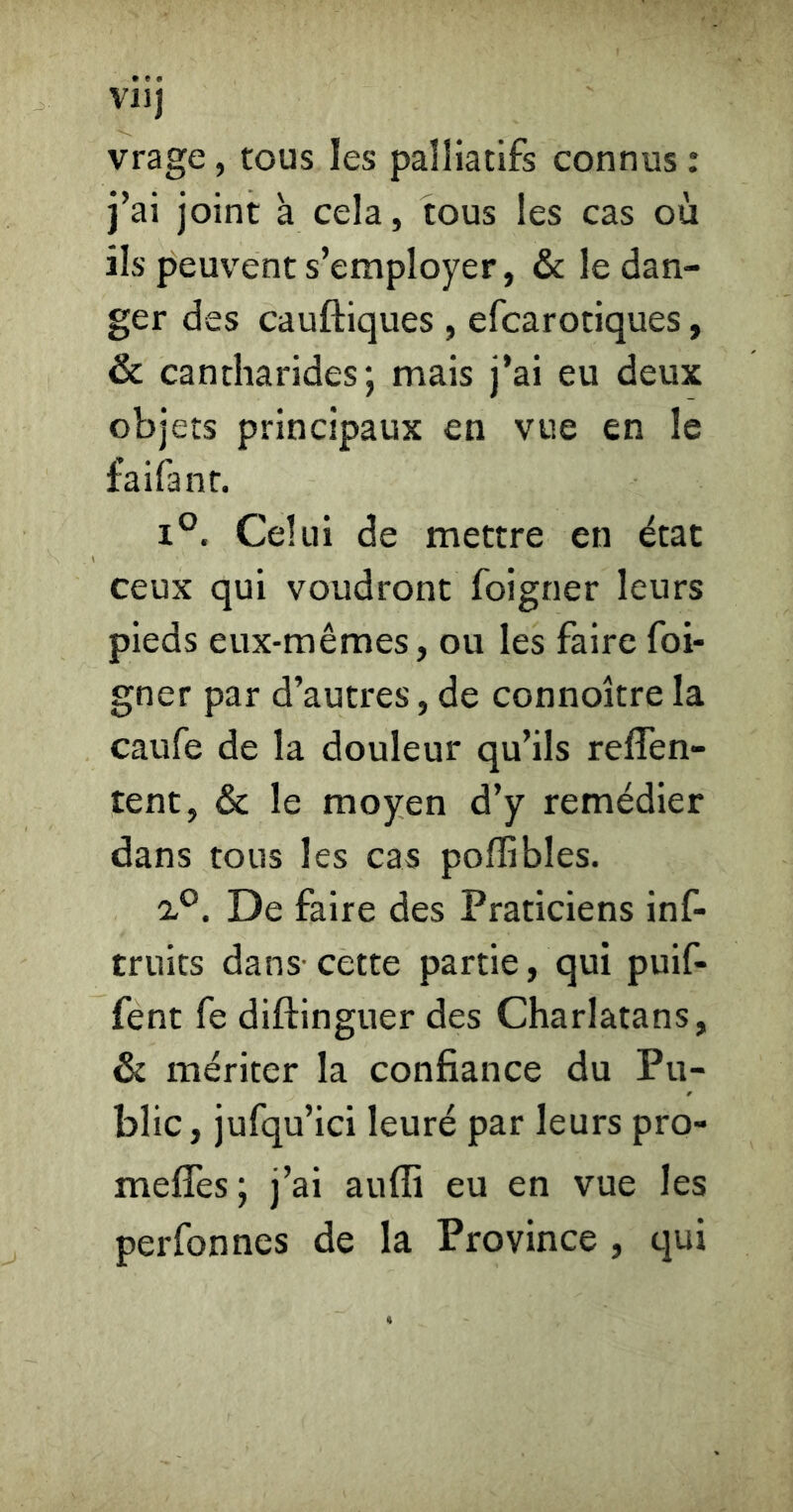 VU) vrage, tous les palliatifs connus : j’ai joint à cela, tous les cas où ils peuvent s’employer, & le dan- ger des cauftiques , efcarotiques, & cantharides; mais j’ai eu deux objets principaux en vue en le faifant. 1°. Celui de mettre en état ceux qui voudront foigner leurs pieds eux-mêmes, ou les faire foi- gner par d’autres, de connoître la caufe de la douleur qu’ils reffen- tent, & le moyen d’y remédier dans tous les cas poflibles. ’iP. De faire des Praticiens inf- truits dans- cette partie, qui puif- fent fe diftinguer des Charlatans, & mériter la confiance du Pu- blic, jufqu’ici leuré par leurs pro- meffes; j’ai auffi eu en vue les perfonnes de la Province , qui
