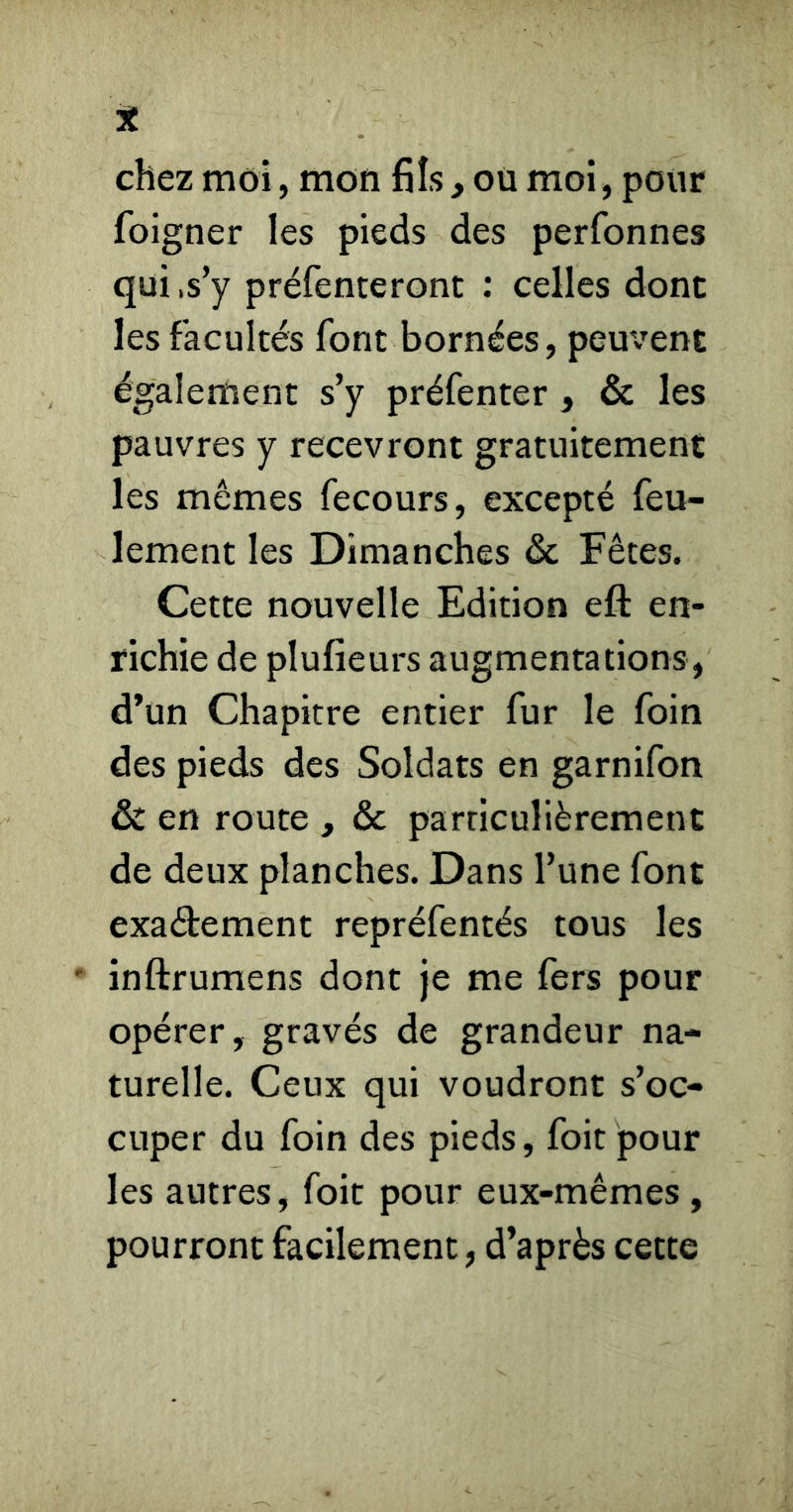 chez moi, mon fils, où moi, pour foigner les pieds des perfonnes qui .s’y préfenteront : celles dont les facultés font bornées, pem^ent également s’y préfenter, & les pauvres y recevront gratuitement les mêmes fecours, excepté feu- lement les Dimanches ôc Fêtes. Cette nouvelle Edition eft en- richie de plufieurs augmentations, d’un Chapitre entier fur le foin des pieds des Soldats en garnifon & en route , & particulièrement de deux planches. Dans l’une font exadement repréfentés tous les ' inftrumens dont je me fers pour opérer, gravés de grandeur na- turelle. Ceux qui voudront s’oc- cuper du foin des pieds, foit pour les autres, foit pour eux-mêmes , pourront facilement, d’après cette