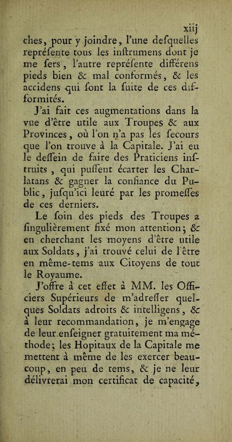 xnj ches, pour y joindre, l’une defquelles repréfente tous les inftrumens dont je me fers, l’autre repréfente différens pieds bien & rnal conformés, &c les accidens qui font la fuite de ces dif- formités. J’ai fait ces augmentations dans la vue d’être utile aux Troupes &c aux Provinces, où l’on n’a pas les fecours que l’on trouve à la Capitale. J’ai eu le delTein de faire des Praticiens inf- truits , qui pulTent écarter les Char- latans & gagner la confiance du Pu- blic, jufqu’ici leuré par les promefiTes de ces derniers. Le foin des pieds des Troupes a fingulièrement fixé mon attention j Ôc en cherchant les moyens d’être utile aux Soldats, j’ai trouvé celui de l être en même-tems aux Citoyens de tout le Royaume. J’offre à cet effet à MM. les Offi- ciers Supérieurs de m’adreffer quel- ques Soldats adroits & intelligens, Sc à leur recommandation, je m’engage de leur.enfeigner gratuitement ma mé- thode; les Hôpitaux de la Capitale me mettent à même de les exercer beau- coup, en peu de tems, & je ne leur délivterai mon certificat de capacité.