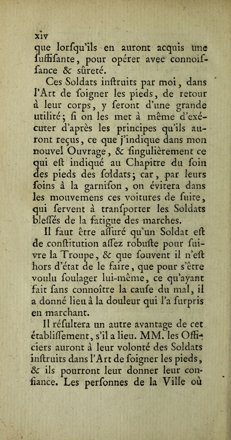 xW que lorfqu’iîs en auront acquis une iuffifante, pour opérer avec connoif- fance 8c sûreté. Ces Soldats inftruits par moi, dans l’Art de foigner les pieds, de retour à leur corps, y feront d’une grande utilité; fi on les met à même d’exé- cirter d’après les principes qu’ils au- ront reçus, ce que j’indique dans mon nouvel Ouvrage, 8c fingulièrement ce qui eft indiqué au Chapitre du foin des pieds des foldats ; car, par leurs foins à la garnifon , on évitera dans les mouvemens ces voitures de fuite, qui fervent à tranfporter les Soldats blefies de la fatigue des marches. Il faut être airuré qu’un Soldat eft de conftitution afiez robufte pour fui- vre la Troupe, 8c que fouvent il n’eft hors d’état de le faire, que pour s’être voulu foulager lui-même, ce qu’ayant fait fans connoître la caufe du mal, il a donné lieu â la douleur qui l’a furpris en marchant. Il réfultera un autre avantage de cet établiflement, s’il a lieu. MM. les Offi- ciers auront à leur volonté des Soldats inftruits dans l’Art de foigner les pieds, 8c ils pourront leur donner leur con- fiance. Les perfonnes de la Ville où
