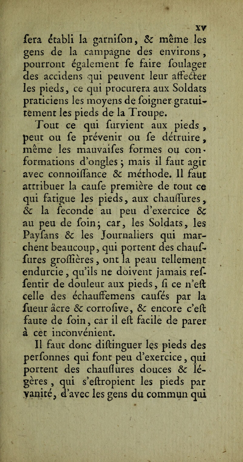 fera établi la garnifon, & même les gens de la campagne des environs, pourront également fe faire foulager des accidens qui peuvent leur affefter les pieds, ce qui procurera aux Soldats praticiens les moyens de foigner gratuit tèment les pieds de la Troupe. Tout ce qui furyient aux pieds , peut ou fe prévenir ou fe détruire, même les mauvaifes formes ou coii' formations d’ongles j mais il faut agir avec connoiffance & méthode. 11 faut attribuer la caufe première de tout ce qui fatigue les pieds, aux chaufiTures, êc la fécondé au peu d’exercice au peu de foinj car, les Soldats, les Payfans & les Journaliers qui mar- chent beaucoup, qui portent des chauf- fures grolîîères, ont la peau tellement endurcie, qu’ils ne doivent jamais ref- fentir de douleur aux pieds, ü ce n’eft celle des échauffemens caufés par la fueur âcre & corrofive, & encore c’eft faute de foin, car il eft facile de parer à cet inconvénient. Il faut donc diftinguer Içs pieds des perfonnes qui font peu d’exercice, qui portent des chauflures douces & lé- gères , qui s’eftropient les pieds par yanité, d’avec les gens du commun qui