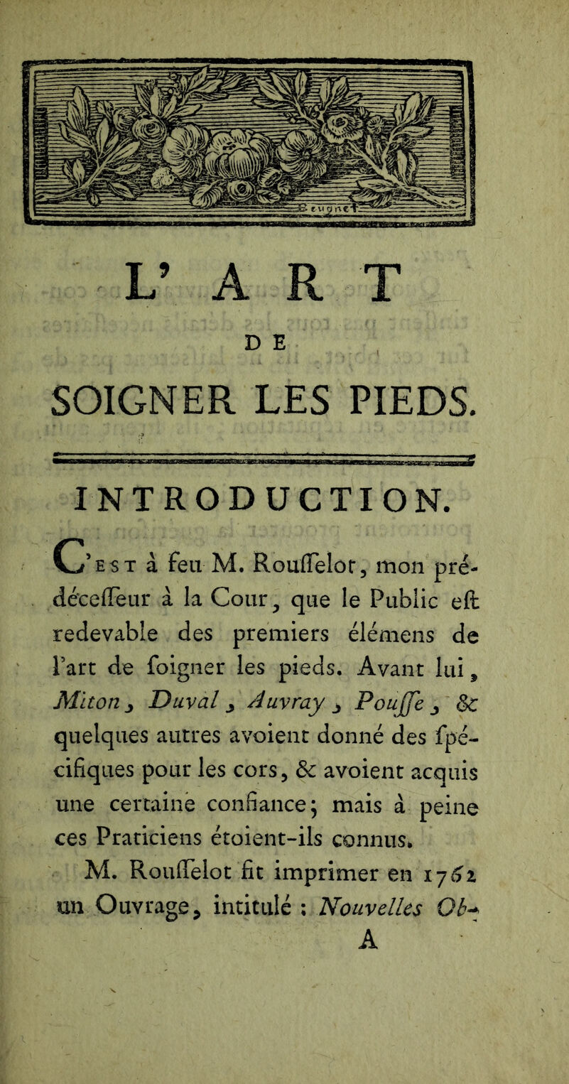 D E SOIGNER LES PIEDS. INTRODUCTION. C’est à feu M. RoulTèlor, mon prë- déceffeur à la Cour, que le Public efb redevable des premiers élémens de Part de foigner les pieds. Avant lui, Miton^ D uval 3 Auvray j Poujfe ^ Sc quelques autres avoient donné des fpé- cifiques pour les cors, & avoient acquis une certaine confiance; mais à peine ces Praticiens étoient-ils connus. M. RoufiTelot fit imprimer en ly^z un Ouvrage, intitulé \ Nouvelles Ob* A