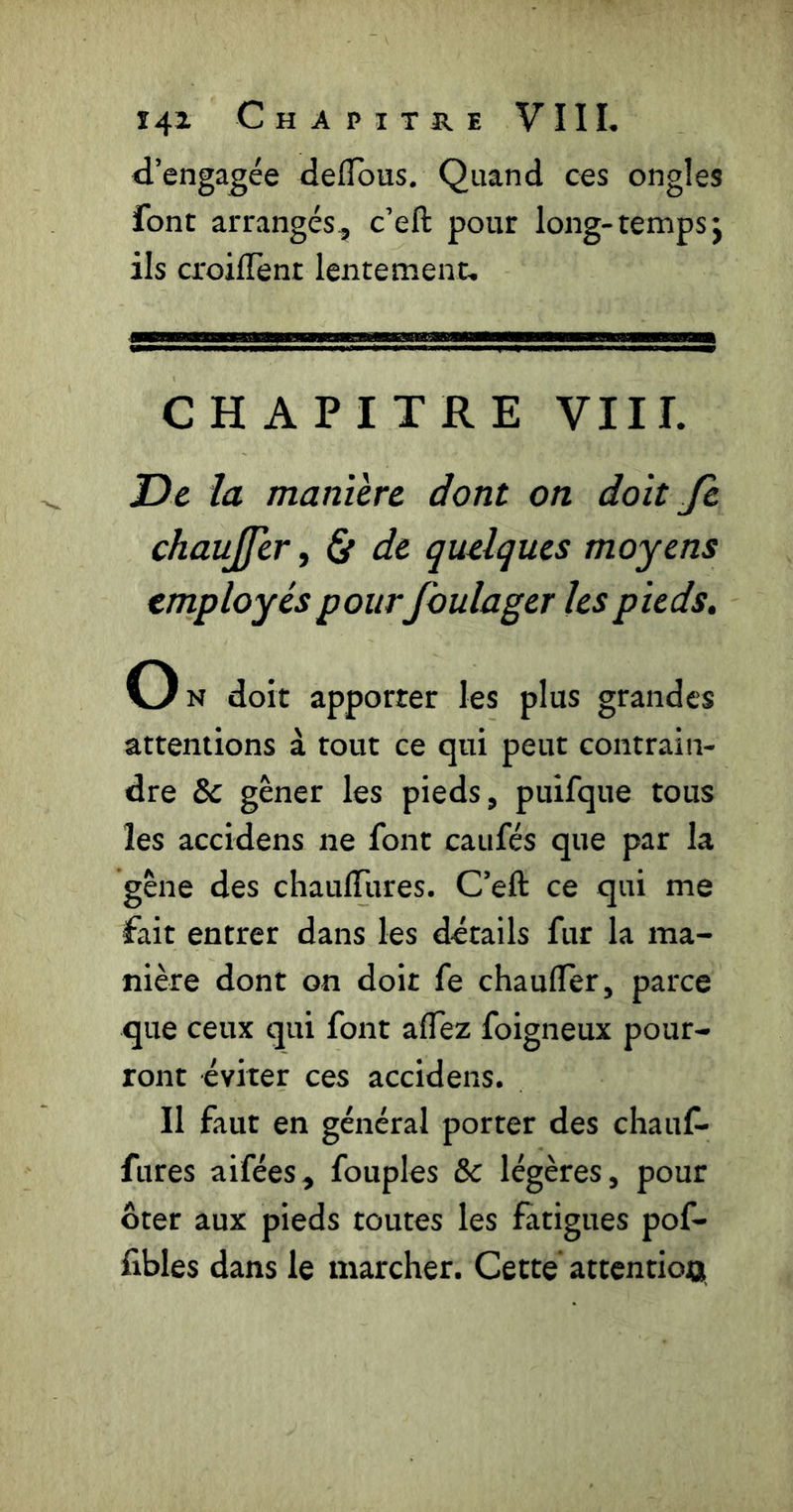 d’engagée defldus. Quand ces ongles font arrangés, c’eft pour long-temps j ils croiflTent lentement. CHAPITRE Vlir. De la manière dont on doit Je chaujfer, Çt de quelques moyens employés pour foulager les pieds. Ok doit apporter les plus grandes attentions à tout ce qui peut contrain- dre & gêner les pieds, puifque tous les accidens ne font caufés que par la gêne des chauflfures. C’eft ce qui me fait entrer dans les details fur la ma- nière dont on doit fe chaufler, parce que ceux qui font aflez foigneux pour- ront éviter ces accidens. Il faut en général porter des chauf- fures aifées, fouples &c légères, pour ôter aux pieds toutes les fatigues pof- fibles dans le marcher. Cette attentioo