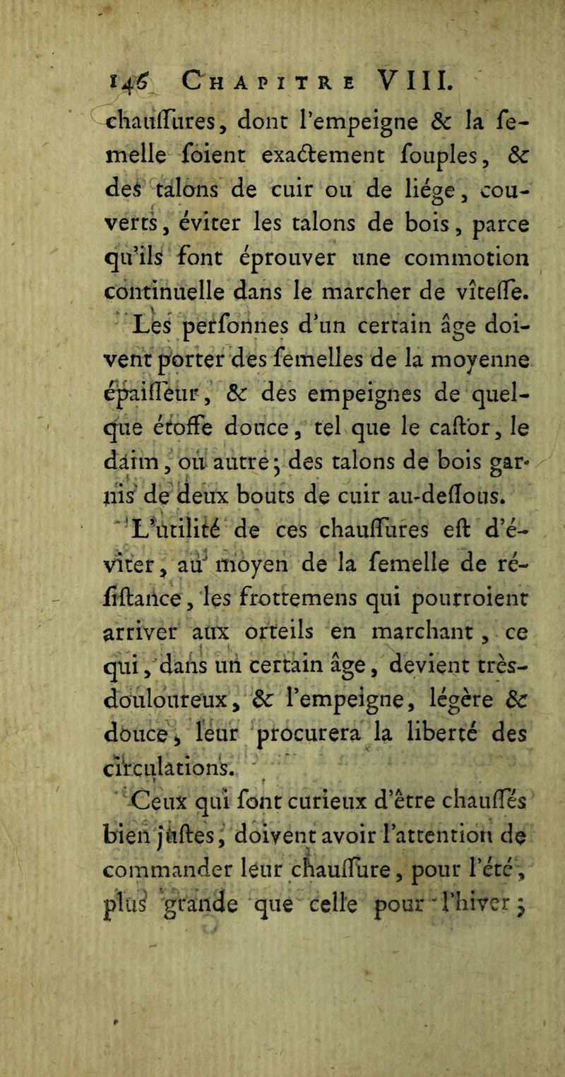 ^haiifTiires, donc l’empeigne ôc la fe- melle foient exadement fouples, ôc deà talons de cuir ou de liège, cou- verts , éviter les talons de bois, parce qu’ils font éprouver une commotion continuelle dans le marcher de vîcefle. Les peffonnes d’un certain âge doi- vent porter des femelles de la moyenne épaifl'eur, ôc des empeignes de quel- que étoffe douce, tel que le caftbr, le daim, où autre j des talons de bois gar- nis de deux bouts de cuir au-defïous. L’utilité de ces chaulTures eft d’é- viter, au moyen de la femelle de ré- fîftailce, les frottemens qui pourroient arriver aux orteils en marchant, ce qui, dans uti certain âge, devient très- douloureux, ôc l’empeigne, légère ÔC douce, leur procurera la liberté des cVrculâtion's. Ceux qui font curieux d’être chauffés bien jttftes, doivent avoir l’attention de commander leur chauffure, pour l’été , plü^ grande que celle pour ' l’hiver j