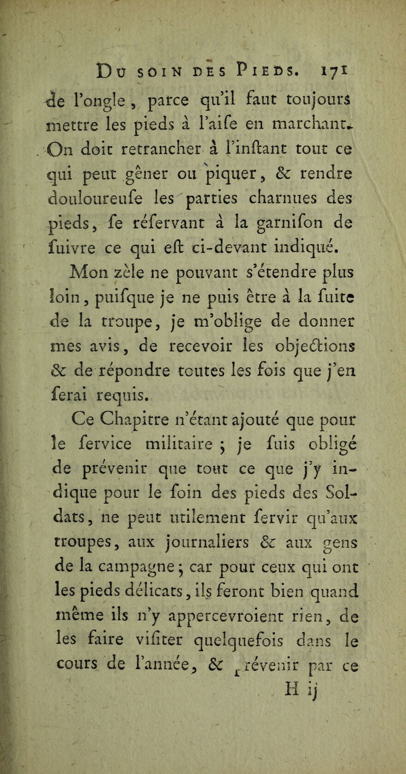<3e l’ongle, parce qu’il faut toujours mettre les pieds à l’aife en marchant* On doit retrancher à l’inftant tout ce qui peut gêner ou piquer, & rendre douioureufe les parties charnues des pieds, fe réfervant à la garnifon de fuivre ce qui eft ci-devant indiqué. Mon zèle ne pouvant s’étendre plus loin, puifque je ne puis être à la fuite de la troupe, je m’oblige de donner mes avis, de recevoir les objeélions & de répondre toutes les fois que j’en ferai requis. Ce Chapitre n’étant ajouté que pour le fervice militaire j je fuis obligé de prévenir que tout ce que j’y in- dique pour le foin des pieds des Sol- dats , ne peut utilement fervir qu’aux troupes, aux journaliers & aux gens de la campagne j car pour ceux qui ont les pieds délicats, ils feront bien quand même ils n’y appercevroient rien, de les faire vifiter quelquefois dans le cours de l’année, Sc j.revenir par ce H ij