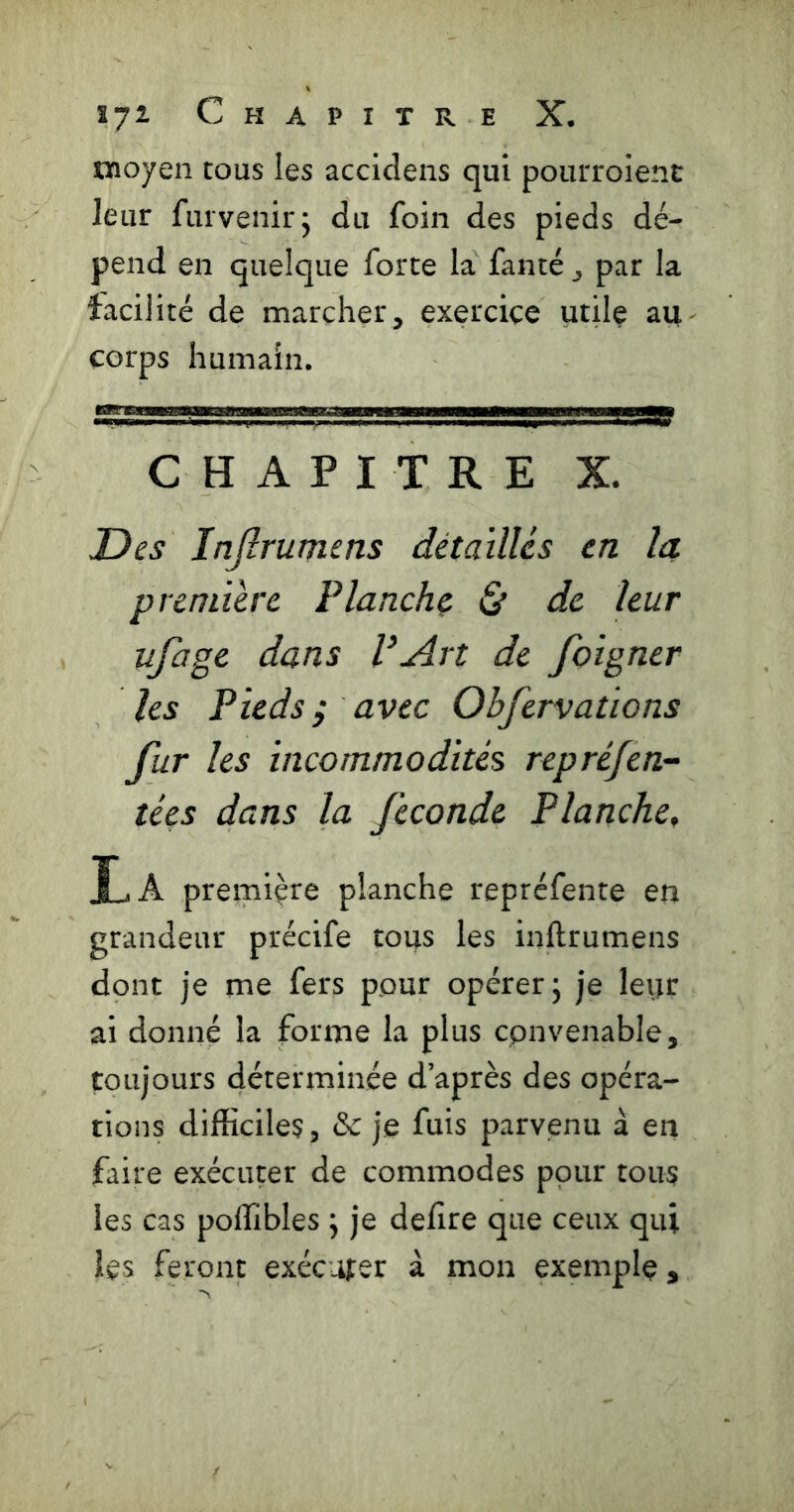moyen tous les accidens qui pourroienc leur furvenirj du foin des pieds dé- pend en quelque forte la fanté ^ par la facilité de marcher, exercice utilç au- corps humain. CHAPITRE X. Des Injîrumens détailles en la. première Planche & de leur ufage dans P Art de foigncr les Pieds ^ avec Obfervations fur les incommodités repréfen- ties dans la fécondé Flanche, IjA première planche repréfente en grandeur précife tous les inflrumens dont je me fers pour opérer 5 je leur ai donné la forme la plus convenable, toujours déterminée d’après des opéra- tions difficiles , &c je fuis parvenu à en faire exécuter de commodes pour tous les cas poffibles ; je defire que ceux qui les feront exécuter à mon exemple,