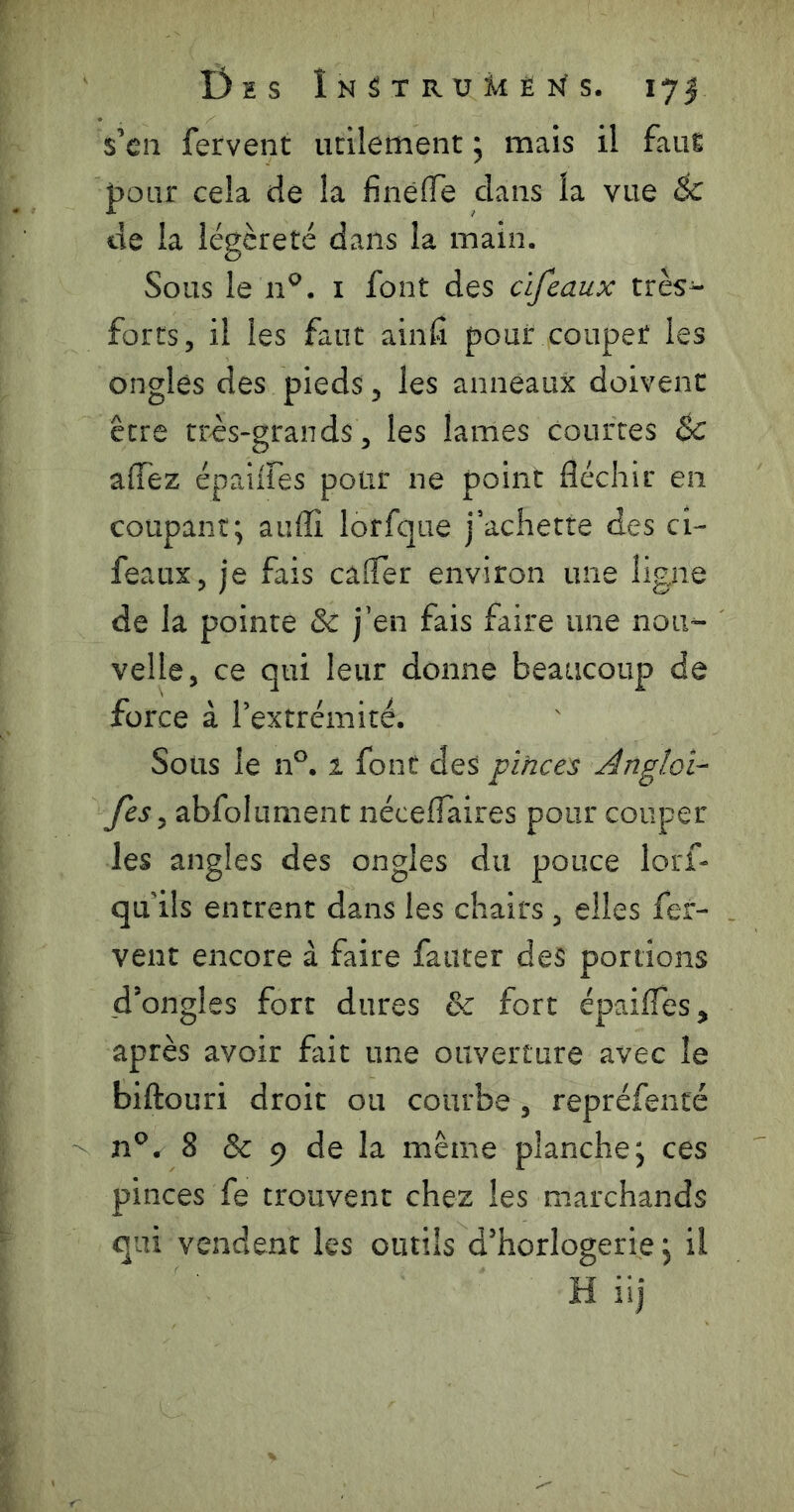 s’cii fervent utilement ; mais il faut j3oiir cela de la finèffe clans la vue éc de la légèreté dans la main. Sous le n^. i font des cifeaux très- forts, il les faut ainfi pour couper les ongles des pieds, les anneaux doivent être tr^S‘grands, les lames courtes & affèz épaiires pour ne point fléchir en coupant; auflî lorfque j*achette des ci- feaux, je fais cafler environ une ligne de la pointe & j’en fais faire une nou- velle, ce qui leur donne beaucoup de force à Textrémité. Soüs le n°. 1 font des pihce:s Angloi- fes y abfoliiment nécelTaires pour couper les angles des ongles du pouce lorf- qu ils entrent dans les chairs , elles fer- vent encore à faire fauter des portions d’ongles fort dures & fort épaifles, après avoir fait une ouverture avec le biftouri droit ou courbe , repréfenté 8 & 9 de la même planche; ces pinces fe trouvent chez les marchands qui vendent les outils d’horlogerie; il Hiij