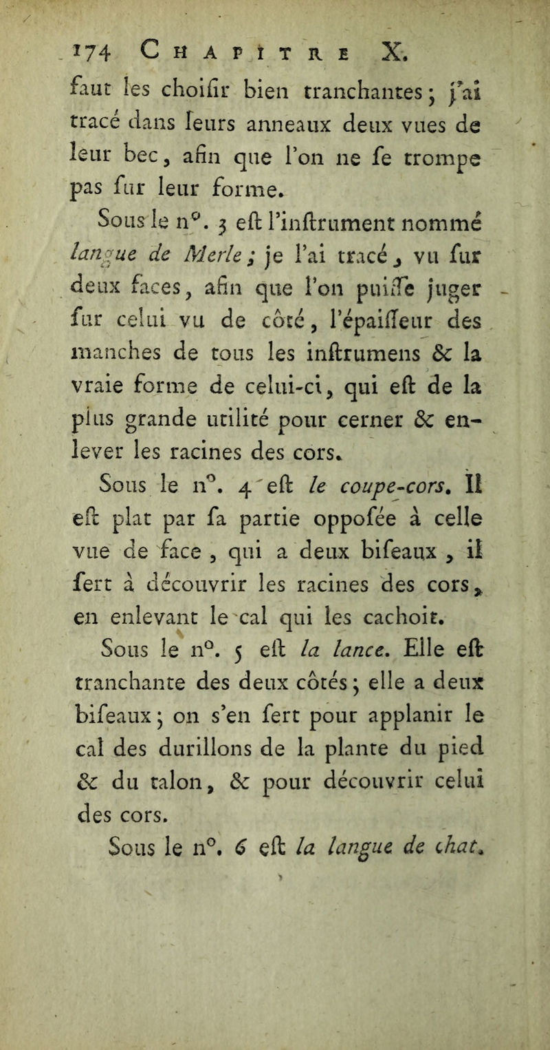faut les choifir bien tranchantes j 'fai tracé dans leurs anneaux deux vues de leur bec, afin que l’on ne fe trompe pas fur leur forme. Sous le a'’, j eft l’inftrument nommé langue de Merle ; je l’ai tracé j vu fur deux faces, afin que l’on puifTe juger - fur celui vu de côté, l’épaideur des manches de tous les inftrumens & la vraie forme de celui-ci, qui eft de la plus grande utilité pour cerner ôc en- lever les racines des cors. Sous le n’’. 4'eft le coupe-cors. Il eft plat par fa partie oppofée à celle vue de face , qui a deux bifeaux , il fert à découvrir les racines des cors, en enlevant le cal qui les cachoit. Sous le n“. 5 eft la lance. Elle eft tranchante des deux côtés; elle a deux bifeaux ; on s’en fert pour applanir le cal des durillons de la plante du pied & du talon, Sc pour découvrir celui des cors. Sous le 11°. 6 eft la langue de chat.