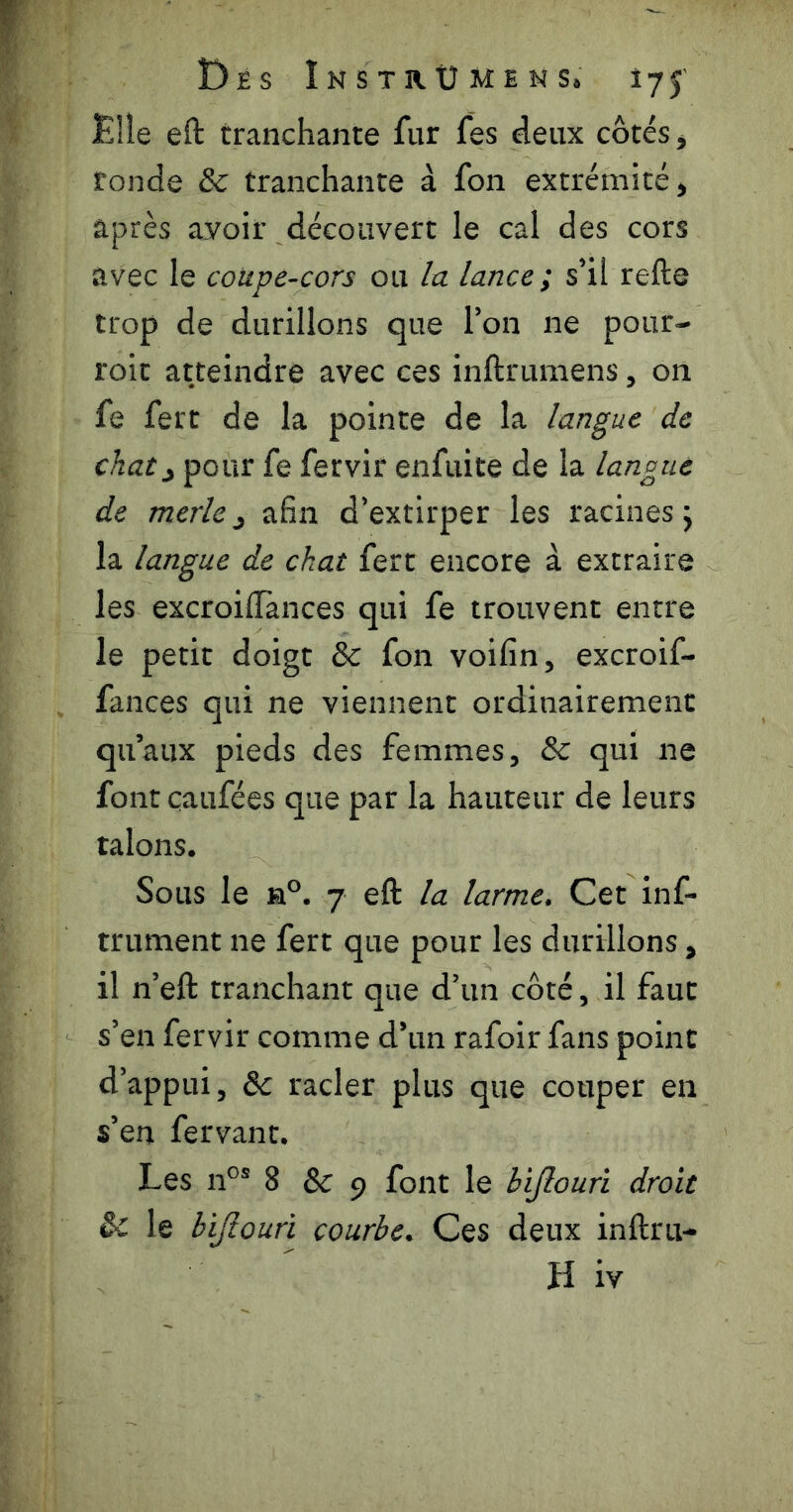 £!le eft tranchante fur fes deux côtés, fonde & tranchante à fon extrémité, après avoir découvert le cal des cors avec le coupe-cors ou la lance; s’il refte trop de durillons que l’on ne pour- roit atteindre avec ces inftrumens, on fe fert de la pointe de la langue de chat^ pour fe fervir enfuite de la langue de merle 3 afin d’extirper les racines j la langue de chat fert encore à extraire les excroillànces qui fe trouvent entre le petit doigt & fon voifin, excroif- fances qui ne viennent ordinairement qu’aux pieds des femmes, & qui ne font çaufées que par la hauteur de leurs talons. Sous le a°. 7 eft la larme. Cet inf- trument ne fert que pour les durillons, il n’eft tranchant que d’un côté, il faut s’en fervir comme d’un rafoir fans point d’appui, &: racler plus que couper en s’en fervant. Les n°® 8 & 9 font le bijlouri droit & le bijlouri courbe. Ces deux inftru-