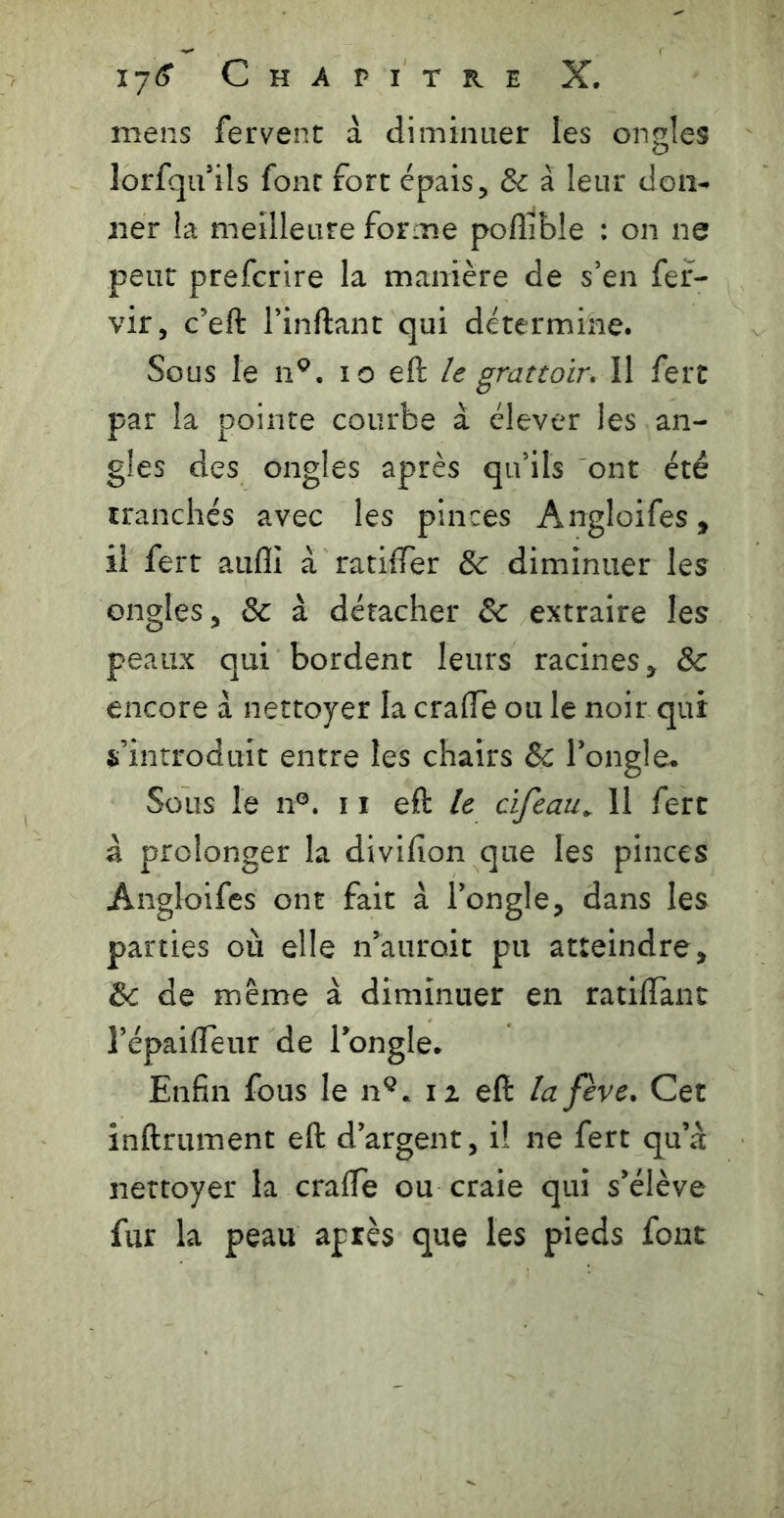 mens fervent à diminuer les ongles lorfqu’ils font fort épais ^ & à leur don^ ner la meilleure forme polîible : on ne peut prefcrire la manière de s’en fef- vir, c’eft Tinftant qui détermine. Sous le n^. lo eft le grattoir. \\ fert par la pointe courbe à élever les an- gles des ongles après qu’ils ont été tranchés avec les pinces Angloifes, il fert aiifli à ratiffer & diminuer les ongles, & à détacher & extraire les peaux qui bordent leurs racines, & encore à nettoyer la cralTe ou le noir qui s’introduit entre les chairs & l’ongle-. Sous le n®. 11 eft /<? cifeau^ 11 fert à prolonger la divifion que les pinces Angloifes ont fait à l’ongle, dans les parties où elle n’auroit pu atteindre, & de même à diminuer en ratilTant l’épaifleur de l’ongle. Enfin fous le n^. iz eft la fève. Cet infiniment eft d’argent, i! ne fert qu’à nettoyer la crafte ou craie qui s’élève fur la peau après que les pieds font