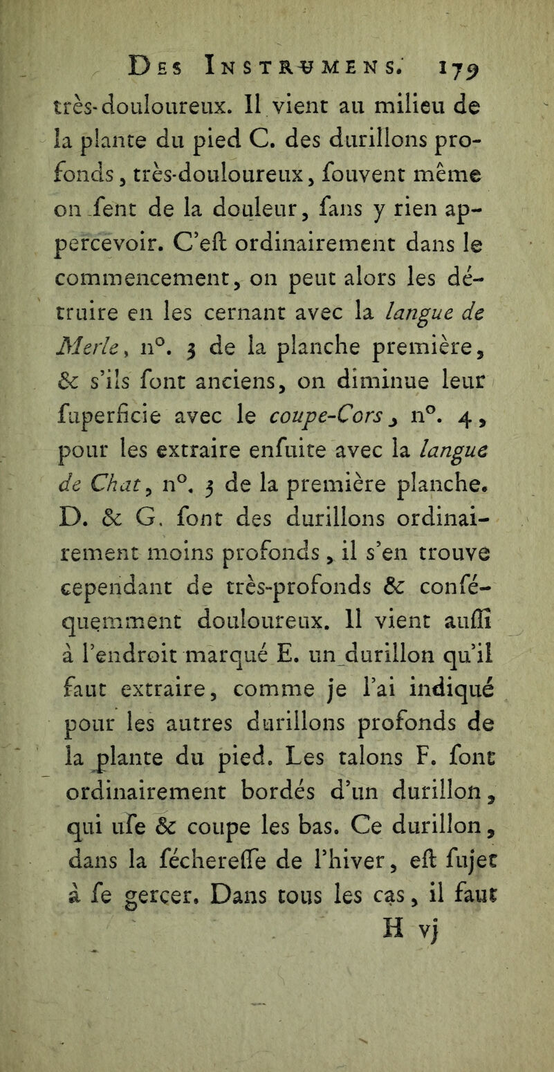 très-douloureux. 11 vient au milieu de la plante du pied C. des durillons pro- fonds J très-douloureux, fouvent même on.fent de la douleur, fans y rien ap- percevoir. C’eft ordinairement dans le commencement, on peut alors les dé- truire en les cernant avec la langue de Merle, n°. 3 de la planche première, & s’ils font anciens, on diminue leur faperficie avec le coupe-Cors ^ n°. 4, pour les extraire enfuite avec la langue de Chat, n°. 3 de la première planche. D. & G, font des durillons ordinai- rement moins profonds, il s’en trouve cependant de très-profonds & confé- quçmment douloureux. 11 vient auflî à l’endroit marqué E. un durillon qu’il faut extraire, comme je l’ai indiqué pour les autres durillons profonds de la plante du pied. Les talons F. font ordinairement bordés d’un durillon, qui ufe & coupe les bas. Ce durillon, dans la féchereffe de l’hiver, eft fujet à fe gercer. Dans tous les cas, il faut