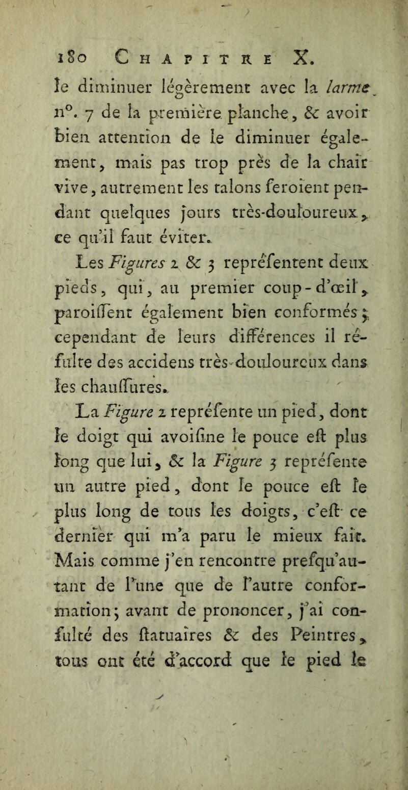 le diminuer légèrement avec la larme^ n®. 7 de la première, planche, & avoir bien attention de le diminuer égale- ment, mais pas trop près de la chair vive, autrement les talons feroient pen- dant quelques jours très-douloureux,, ce qu’il faut éviter.. Les Figures 2 & 3 reprefentent deux pieds, qui, au premier coup-d’œil,, paroiffent également bien conformés j:. cependant de leurs différences il ré^ fuite des accidens très douloureux dans^^ les chaufTures. La Figure 2 repréfente un pied, dont îe doigt qui avoifine le pouce eft plus îong que lui, & la Figure 3 repréfente un autre pied, dont le pouce eft le plus long de tous les doigts, c’eft* ce dernier qui m’^a paru le mieux fait* Mais comme j’en rencontre prefqu’au- tant de Tune que de l’autre confor- mation; avant de prononcer, j’ai con- fulté des ftatuaîres & des Peintres, tous ont été d accord que le pied le
